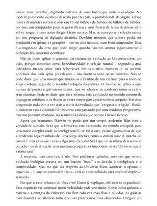 parece uma doninha”, digitando palavras de uma forma que imita a evolução. No
modelo puramente aleatório descrito por Deepak, a probabilidade de digitar a frase
inteira da maneira correta é uma em 10 mil bilhões de bilhões de bilhões de bilhões,
por isso, um computador poderia gerar fileiras e mais fileiras de letras aleatórias até o
Sol se apagar, e nem assim chegar à frase correta. Mas, ao incorporar a seleção natural
em seu programa de digitação aleatória, Dawkins mostrou que a frase podia ser
produzida em apenas 44 gerações – um ou dois minutos, num bom computador. Essa
é a magnitude do erro que pode surgir quando não nos atemos rigorosamente à
definição dos conceitos científicos!
Não se pode aplicar o conceito darwiniano de evolução ao Universo como um
todo, porque conceitos como hereditariedade e seleção natural – segundo a qual
indivíduos menos aptos para sobreviver em seu meio morrem, e os acervos
genéticos dos mais aptos prevalecem – não fazem sentido nesse contexto. Não se
pode dizer que uma nuvem que mudou seu formato de um elefante para o rosto de
Jesus evoluiu, segundo o sentido biológico da palavra. O mesmo se aplica a uma
nuvem de poeira e gás interestelares, que se achata e se condensa numa estrela e
seus planetas. Pode-se dizer que esse sistema está evoluindo no sentido comum da
linguagem cotidiana, e os físicos às vezes empregam a palavra nessa acepção. Mas essa
progressão nada tem a ver com a teoria da evolução que “vergasta a religião”. Então,
o Universo está evoluindo? O Universo está passando por uma mudança progressiva,
mas não por uma evolução, no sentido da palavra que tornou Darwin famoso.
Agora que trancamos Darwin no porão por um tempo, podemos lidar com a
verdadeira questão. Será que o Universo está evoluindo, no sentido coloquial, para
uma maior complexidade ou inteligência? E, se for o caso, existe alguma pista de que
a tendência seja resultado de uma força diretiva como a consciência? A marcha do
cosmo é uma evolução rumo a algo mais elevado? Será que os cientistas deixaram de
perceber a existência de uma mudança progressiva importante nesse Universo que é
a nossa casa?
A resposta, mais uma vez, é não. Nos próximos capítulos, veremos que nem a
evolução biológica precisa ter um ímpeto “inato” em direção à inteligência e à
complexidade. Mas, no que diz respeito ao Universo físico, acontece o oposto: o
Universo – e lamento muito dizer isso – está se encaminhando para um final simples e
sem vida.
Por que é esse o futuro do Universo? Como já expliquei, ele está se expandindo.
Essa expansão vai continuar numa velocidade cada vez maior. Como consequência, a
matéria e a energia do Universo vão ficar cada vez mais frias e diluídas. As galáxias
mais distantes se afastarão tanto que não poderemos mais observá-las. Chegará um
 