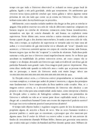 tempo em que todo o Universo observável se reduzirá ao nosso grupo local de
galáxias, ligado a nós pela gravidade, ainda que tenuemente. Os astrônomos que
viverem nessa época poderão concluir que nossa galáxia e talvez algumas outras
próximas de nós são tudo que existe ou já existiu no Universo. Talvez eles não
tenham como saber da rica história que os precedeu.
Infelizmente, esses mundos isolados também vão chegar ao fim, pois as estrelas se
apagam. Elas podem encerrar seu ciclo de vida de diferentes maneiras: colapsam em
buracos negros ou estrelas de nêutrons; esmaecem como brasas incandescentes,
tornando-se um tipo de estrela chamado de anã branca; ou explodem como
supernovas. Neste último caso, novas estrelas e outros sistemas solares podem se
formar a partir do gás e dos detritos interestelares, levando a um novo ciclo de vida.
Mas, com o tempo, as explosões de supernovas se tornarão cada vez mais raras até
acabar, e o reservatório de gás interestelar irá se diluindo até “secar”. Quando isso
acontecer, o Universo consistirá apenas em corpos de estrelas mortas: anãs brancas,
buracos negros (que no fim vão “evaporar”) e estrelas de nêutrons. Nada disso pode
sustentar a vida, por isso o Universo estará inapelavelmente morto. Se os físicos que
acreditam na instabilidade do próton estiverem certos, até esses corpos vão se
romper e se dissipar, deixando um Universo que nada será além de um tênue gás de
partículas flutuando num grande vazio. Essa imagem pode parecer deprimente. Mas,
como disse minha mãe quando eu tinha três anos e soube que as pessoas morrem:
não se preocupe, a morte do Universo ainda está muito longe: talvez uns
10.000.000.000.000.000.000.000.000.000.000.000.000.000 de anos.
Se Deepak estiver certo, e o Universo estiver propositalmente se tornando cada
vez mais complexo, o retrato que acabei de pintar é incorreto, e alguns dos princípios
mais fundamentais e bem comprovados da física também estão errados. Mas, se a
imagem estiver correta, se o desenvolvimento do Universo não obedece a um
projeto e não evolui para uma complexidade ainda maior, como interpretar a história
de Deepak sobre o núcleo de hidrogênio solitário, nascido nos primórdios do
Universo e subindo na vida ao se tornar parte desse esplêndido metal, o ferro, e
chegar até a consciência humana? Como um evento tão improvável poderia ocorrer?
Será que isso seria realmente possível num processo aleatório?
O tempo todo objetos lindos e regulares surgem a partir de leis da natureza sem
propósito algum, de arco-íris a flocos de neve. Mas os seres humanos tendem a
procurar padrões e, assim que os encontram, a pressupor que eles nasceram por
alguma causa. Em O andar do bêbado eu escrevi sobre o caso de um corretor de
fundos de investimento chamado William Miller, famoso por gerenciar uma carteira
que rendeu mais que o índice da Standard and Poor durante quinze anos. Milhares de
 
