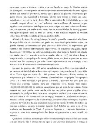 corretores como ele tentaram realizar a mesma façanha ao longo de décadas, mas só
ele conseguiu. Mesmo para os inúmeros que consideram o mercado de ações algo na
melhor das hipóteses periférico, parecia que a proeza só poderia ser praticada por
quem tivesse um incansável e brilhante talento para prever o futuro das ações
individuais e investir a partir disso. Mas a matemática da probabilidade gera um
resultado surpreendente: se você substituir esses milhares de corretores por
jogadores que atiram uma moeda para o ar, uma vez por ano, com o objetivo de obter
cara, vai perceber que também são muito altas as probabilidades de esses jogadores
conseguirem quinze anos ou mais de acerto. A tão alardeada façanha de William
Miller pode ter sido resultado apenas da aleatoriedade.
A história do átomo de hidrogênio que “evolui” é parecida: nossa admiração diante
da improbabilidade de um feito raro pode ser neutralizada pelo conhecimento do
grande número de oportunidades para que esse feito ocorra. As supernovas, por
exemplo, são eventos extremamente improváveis. Se tomarmos uma galáxia típica,
digamos, de 100 bilhões de estrelas, seria preciso olhar para ela durante um século,
em média, para ver uma das estrelas explodir. Mas se você estender o braço e
bloquear o céu com o polegar, há tantas galáxias nessa porção de espaço que se torna
possível ver dez supernovas por noite, caso esteja munido de um telescópio com a
potência certa. Eventos raros acontecem o tempo todo.
No caso do próton, são 1080 deles carambolando pelo Universo observável, e
apenas uma minúscula fração acaba como engrenagem em alguma forma de vida. Aliás,
há na Terra algo em torno de 1042 prótons na biomassa. Então, mesmo se
imaginarmos que cada estrela no Universo observável tem sua própria Terra propícia
à vida – e o mais provável é que poucas o tenham –, podemos ver que, para cada
próton que encontra caminho para um organismo vivo, haverá pelo menos
10.000.000.000.000.000 de prótons saracoteando por aí, sem chegar a tanto. Assim
como só em raras ocasiões uma moeda pode dar cara quinze vezes seguidas, sem a
intervenção de qualquer força consciente, um próton também pode acabar dentro de
uma coisa viva, e não numa estrela ou no espaço interestelar. A ciência não diz que a
natureza sacudiu uma proveta de células-tronco, deu uma saída e voltou para encontrar
Leonardo da Vinci. Ela diz que a natureza mandou matéria para 1 bilhão de trilhões de
sistemas estelares, deixou fermentar durante 13,7 bilhões de anos e só depois
produziu um Leonardo da Vinci. A primeira hipótese é realmente fantasiosa; a
segunda é uma linda consequência das forças desgovernadas e sem sentido da
natureza.
Quando os cientistas afirmam que o Universo funciona por meio de leis que atuam
sem um projeto, não é apenas para se opor a um Universo intencional: é porque o
 