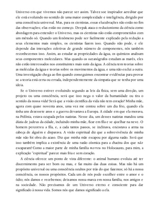 Universo em que vivemos não parece ser assim. Talvez soe inspirador acreditar que
ele está evoluindo no sentido de uma maior complexidade e inteligência, dirigido por
uma consciência universal. Mas, para os cientistas, essas elucubrações não estão no fim
das observações; elas estão no começo. Deepak ataca o reducionismo da ciência como
abordagem para entender o Universo, mas os cientistas não estão comprometidos com
um método só. Quando um fenômeno pode ser facilmente explicado pela redução a
seus elementos mais simples, os cientistas fazem isso. Quando não pode, e ele
depende das interações coletivas de grande número de componentes, nós também
reconhecemos isso. Assim, ao estudar as propriedades da água, os químicos analisam
seus componentes moleculares. Mas quando os oceanógrafos estudam as marés, eles
não estão interessados nos constituintes mais sutis da água. A ciência tem teorias sobre
as moléculas da água e teorias sobre os movimentos da água, e uma não exclui a outra.
Uma investigação chega ao fim quando conseguimos encontrar evidências para provar
se a teoria está certa ou errada, independentemente da simpatia que se tenha por uma
ideia.
Se o Universo estiver evoluindo segundo as leis da física, sem uma direção, um
projeto ou uma consciência, será que isso nega o valor da humanidade ou tira o
sentido da nossa vida? Será que a visão científica da vida não tem coração? Minha mãe,
agora com quase noventa anos, uma vez me contou sobre um dia frio, quando ela
tinha uns dezessete anos e a guerra devastava a Europa. A cidade em que ela morava,
na Polônia, estava ocupada pelos nazistas. Nesse dia, um desses nazistas mandou uma
dúzia de judeus da cidade, incluindo minha mãe, ficar em fila e se ajoelhar na neve. O
homem percorreu a fila, e, a cada tantos passos, se inclinava, encostava a arma na
cabeça de alguém e disparava. A visão espiritual diz que a sobrevivência de minha
mãe não foi obra do acaso. Diz que minha mãe escapou por alguma razão. Será que
isso também implica a existência de uma razão cósmica para a chacina dos que não
escaparam? Como a maior parte de minha família morreu no Holocausto, para mim, a
explicação “espiritual” parece mais fria e sem coração.
A ciência oferece um ponto de vista diferente: o animal humano evoluiu até ter
discernimento para ser bom ou mau, e faz muito das duas coisas. Mas não há um
propósito universal ou uma consciência ocultos por trás do que fazemos; só há a nossa
consciência, os nossos propósitos. Cada um de nós pode escolher entre o amor e o
ódio; nós damos e recebemos; deixamos nossa marca em nossa família, nos amigos e
na sociedade. Não precisamos de um Universo eterno e consciente para dar
significado à nossa vida. Somos nós que damos significado a ela.
 