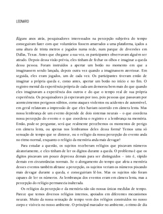 A
LEONARD
lguns anos atrás, pesquisadores interessados na percepção subjetiva do tempo
conseguiram fazer com que voluntários fossem amarrados a uma plataforma, içados a
uma altura de trinta metros e jogados numa rede, num parque de diversões em
Dallas, Texas. Antes que chegasse a sua vez, os participantes observavam alguém ser
atirado. Depois dessa visão prévia, eles tinham de fechar os olhos e imaginar a queda
dessa pessoa. Foram instruídos a apertar um botão no momento em que a
imaginassem sendo lançada, depois outra vez quando a imaginassem aterrissar. Em
seguida, eles eram jogados, um de cada vez. Os participantes tiveram então de
imaginar a própria queda e, como antes, apertar um botão no início e no fim. O
registro mental da experiência própria de cada um demorou bem mais do que quando
eles imaginavam a experiência dos outros e do que o tempo real de sua própria
experiência. Os pesquisadores já esperavam por isso, pois pessoas que passavam por
acontecimentos perigosos súbitos, como ataques violentos ou acidentes de automóvel,
em geral relatavam a impressão de que eles haviam ocorrido em câmera lenta. Mas
nossa lembrança de um evento depende de dois sistemas neurais – o que coordena
nossa percepção do evento e o que coordena o registro e a lembrança na memória.
Então, pode-se perguntar, será que realmente percebemos os momentos de perigo
em câmera lenta, ou apenas nos lembramos deles dessa forma? Temos uma só
sensação de tempo que se distorce, ou o relógio da nossa percepção do evento anda
no ritmo normal, enquanto o relógio da memória anda mais devagar?
Para estudar a questão, os sujeitos receberam relógios que piscavam números
aleatoriamente, e eles tinham de ler os dígitos durante a queda. O problema é que os
dígitos piscavam um pouco depressa demais para ser distinguidos – isto é, rápido
demais em circunstâncias normais. Se o alongamento do tempo que afeta a memória
desses eventos também afetasse a percepção, os sujeitos veriam os números piscando
mais devagar durante a queda, e conseguiriam lê-los. Mas os sujeitos não foram
capazes de ler os números. As lembranças dos eventos eram em câmera lenta, mas a
percepção do relógio permanecia inalterada.
Os relógios da percepção e da memória não são nossas únicas medidas de tempo.
Parece que temos diversos relógios internos, apoiados em diferentes mecanismos
neurais. Muito da nossa sensação de tempo vem dos relógios construídos no nosso
corpo e visíveis no nosso ambiente. O principal marcador no ambiente, o ritmo de dia
 