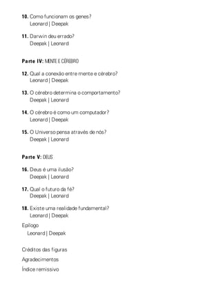 10. Como funcionam os genes?
Leonard | Deepak
11. Darwin deu errado?
Deepak | Leonard
Parte IV: MENTE E CÉREBRO
12. Qual a conexão entre mente e cérebro?
Leonard | Deepak
13. O cérebro determina o comportamento?
Deepak | Leonard
14. O cérebro é como um computador?
Leonard | Deepak
15. O Universo pensa através de nós?
Deepak | Leonard
Parte V: DEUS
16. Deus é uma ilusão?
Deepak | Leonard
17. Qual o futuro da fé?
Deepak | Leonard
18. Existe uma realidade fundamental?
Leonard | Deepak
Epílogo
Leonard | Deepak
Créditos das figuras
Agradecimentos
Índice remissivo
 