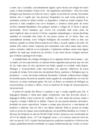 e noite, luz e escuridão, está intimamente ligado a pelo menos um relógio do nosso
corpo, o ritmo circadiano. Coisas vivas – até organismos unicelulares – têm esse ritmo
biológico que funciona em ciclos de sono e vigília, no período de um dia. Em muitos
animais isso é regido por um processo bioquímico no qual certas proteínas se
acumulam, entram no núcleo celular, se degradam e voltam ao estado original. Esse
processo é mais complexo nos seres humanos, e acontece numa parte do nosso
cérebro chamada hipotálamo. Em qualquer animal, o relógio de 24 horas é apenas
aproximado. Seres humanos que vivem em escuridão total terão ciclos de
sono/vigília de mais ou menos 25 horas, enquanto camundongos e moscas-das-frutas
mantidos na escuridão têm ciclos de um pouco menos de 24 horas. Mas, em
circunstâncias normais, esses relógios biológicos são acertados todos os dias: nos
homens, quando as células fotorreceptoras nos olhos e na pele captam a luz solar. Os
animais têm outros ritmos corporais pré-construídos com ciclos muito mais curtos,
como a entrada e saída de ar na respiração e o batimento cardíaco, assim como alguns
padrões de onda que acontecem no cérebro. É por meio desses relógios internos
que sentimos a passagem do tempo.
A multiplicidade dos relógios biológicos leva a algumas ilusões interessantes – por
exemplo, em um experimento, os sujeitos foram enganados para pensar que um raio
de luz vinha antes de eles apertarem um botão, quando na verdade vinha depois.
Biólogos e neurocientistas estão interessados nos aspectos subjetivos da nossa
sensação de tempo, bem como nos mecanismos físicos, químicos e biológicos que os
produzem – e esses são temas realmente fascinantes. Contudo, embora nosso relógio
da memória possa desacelerar quando somos jogados de uma plataforma, no resto do
Universo, as coisas continuam iguais. Por isso, os físicos, ao contrário de biólogos ou
neurocientistas, ou santos e sábios, veem os mistérios do tempo de uma perspectiva
menos pessoal
O ponto de partida dos físicos é examinar o que o tempo significa para nós. A
linguagem humana é ótima para captar sentimentos, mas não devemos deixar a
linguagem definir nosso conceito de realidade. Se você ainda não pensou muito a
respeito, o tempo é difícil de se definir. Trata-se de um conceito abstrato, derivado e
destilado da nossa experiência. Usamos o tempo para descrever o movimento de
projéteis e planetas, mas ele não é um objeto material. Pode-se pensar no tempo
como se pensa no espaço, uma coordenada que nos possibilita classificar os eventos. A
abertura do heliporto no alto do World Trade Center aconteceu nas coordenadas de
40°43' de latitude norte, 74°1' de longitude oeste, a 412 metros acima do nível do
solo, no ano de 1972. A partir dessa perspectiva, podemos considerar o Universo um
espaço quadridimensional semelhante ao espaço tridimensional que vemos ao nosso
 
