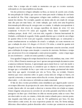 redor. Mas o tempo não só rotula os momentos em que os eventos ocorrem,
ordenando-os: ele marca também sua duração.
Um dos primeiros relógios utilizados na física, ao menos de acordo com a lenda,
foi uma pulsação de Galileu, que usou esse ritmo para medir o balanço de um lustre
na catedral de Pisa. Hoje empregamos relógios mais confiáveis, como a oscilação
natural dos átomos. Por exemplo, quando um átomo salta de um estado de energia
mais alto para um mais baixo, ele emite radiação, que oscila com uma frequência
determinada pela diferença de energia entre os estados. A radiação correspondente à
transição entre dois níveis de energia específicos do átomo de césio 133 tem
exatamente 9.192.631.770 ciclos por segundo. Posso dizer “exatamente” com
confiança porque, desde 1967, esta tem sido, segundo o Sistema Internacional de
Unidades, a definição de segundo. Então, quando dizemos que o cristal de um relógio
de quartzo vibra 32.768 vezes por segundo, estamos falando que, se começarmos a
contar simultaneamente as oscilações do cristal e a radiação, no exato momento em
que a radiação do césio 133 chegar a 9.192.631.770 ciclos, o cristal de quartzo terá
chegado à sua 32.768ª vibração. Isso destaca um importante conceito correlato, crucial
para a definição do tempo como duração: o conceito de sincronia. Medimos o tempo
que um processo leva em comparação a outro processo-padrão – como o tique-taque
de um cronômetro –, tendo em conta a partida e a chegada.
Essa agradável imagem do tempo funciona bem na vida cotidiana, mas, entre 1905
e 1916, Albert Einstein mostrou que isso é apenas uma aproximação da maneira como
a natureza realmente funciona. A aproximação opera muito bem se você não medir o
tempo de forma muito precisa, se considerar que os objetos se movem muito mais
devagar que a velocidade da luz, e que estão em um campo gravitacional não muito
mais forte que aquele vivenciado por nós na Terra. Mas, na verdade, Einstein
mostrou que esses conceitos sobre os quais a nossa ideia de relógio se baseia, em
especial a sincronia, e mesmo numa ordem fixa de eventos, dependem do estado do
observador – e ele não estava se referindo ao estado emocional.
O fato de dois eventos percebidos como simultâneos por alguém poder ocorrer
em tempos diferentes da perspectiva de outro observador talvez pareça esquisito ou
errado. Quem sabe ele nos ajude a observar o mesmo efeito em relação ao espaço.
Vamos imaginar uma pessoa no corredor de um avião quicando uma bola no chão. O
passageiro vai dizer que a bola bateu no chão no mesmo ponto, todas as vezes. Para
um observador no solo, no entanto, a bola não estaria voltando para o mesmo ponto,
mas traçando uma linha pelo céu a mais de 750 quilômetros por hora. Os dois
observadores estão certos, de seus respectivos pontos de vista. De forma análoga,
diferentes observadores podem discordar sobre eventos que acontecem ao mesmo
 
