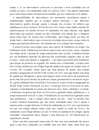 tempo; e, se os observadores estiverem se movendo a certa velocidade um em
relação ao outro, essa disparidade pode ser incrível. Esse é um aspecto importante
para a nossa futura análise da natureza da realidade, por isso voltaremos a ele adiante.
A impossibilidade de observadores em movimento concordarem quanto à
simultaneidade significa que os relógios podem discordar, e que diferentes
observadores podem divergir quanto à duração dos eventos. Os árbitros que
trabalharam no livro Guinness World Records 2010 viram o mais rápido comedor de
cachorro-quente do mundo devorar 66 sanduíches em doze minutos, mas algum
observador que passasse voando em alta velocidade teria achado que o banquete
durou muito mais. De acordo com a relatividade, cada relógio mede seu fluxo de
tempo local, e observadores que se movem em relação um ao outro, ou que estão em
campos gravitacionais diferentes, vão constatar que seus relógios não coincidem.
É possível pensar num relógio como uma espécie de hodômetro do tempo. Um
hodômetro mede a distância percorrida no trajeto entre um evento e outro, enquanto
um relógio mede a duração de tempo transcorrido entre os dois. A distância medida
por um hodômetro depende da diferença das coordenadas espaciais entre os dois
eventos – como suas latitudes e longitudes – e do trajeto percorrido pelo hodômetro
para chegar do primeiro ao segundo. De acordo com a relatividade, o tempo entre
dois eventos medido por um relógio depende também do trajeto do relógio entre os
eventos. Por exemplo, vamos supor que duas gêmeas de quinze anos tenham
assistido à inauguração do World Trade Center em 1972, mas logo depois uma delas
foi raptada por alienígenas e partiu num foguete muito veloz, talvez até passando por
perto (mas não perto demais) do poderoso campo gravitacional de um buraco negro.
Se a gêmea abduzida fosse devolvida à Terra para se reunir à irmã na inauguração do
World Trade Center Memorial, em 2013, a irmã que ficou na Terra teria 46 anos,
enquanto a irmã abduzida só estaria com dezesseis anos. Entre a abdução e a reunião,
o hodômetro da gêmea que ficou na Terra teria registrado muitos quilômetros, e o
tempo transcorrido seria de 41 anos. O hodômetro de sua irmã teria registrado muito
mais quilômetros – mas o relógio, talvez apenas um ano – entre os mesmos dois
eventos. Einstein demonstrou que não existe contradição nisso: essa é apenas a
maneira como o tempo funciona. O efeito foi confirmado em 1971, por experimentos
em que um relógio atômico muito exato saiu voando ao redor da Terra e foi
comparado a um relógio idêntico no solo. O efeito no andamento do relógio, àquela
velocidade relativamente baixa, chegou a uma diferença de 180 bilionésimos de
segundo por circuito.
Como uma hora passeando numa noite de luar com uma namorada não parece
igual a uma hora explicando seu trabalho para um chefe chato, ainda bem que
 