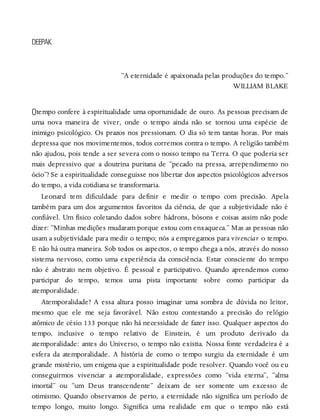 O
DEEPAK
“A eternidade é apaixonada pelas produções do tempo.”
WILLIAM BLAKE
tempo confere à espiritualidade uma oportunidade de ouro. As pessoas precisam de
uma nova maneira de viver, onde o tempo ainda não se tornou uma espécie de
inimigo psicológico. Os prazos nos pressionam. O dia só tem tantas horas. Por mais
depressa que nos movimentemos, todos corremos contra o tempo. A religião também
não ajudou, pois tende a ser severa com o nosso tempo na Terra. O que poderia ser
mais depressivo que a doutrina puritana de “pecado na pressa, arrependimento no
ócio”? Se a espiritualidade conseguisse nos libertar dos aspectos psicológicos adversos
do tempo, a vida cotidiana se transformaria.
Leonard tem dificuldade para definir e medir o tempo com precisão. Apela
também para um dos argumentos favoritos da ciência, de que a subjetividade não é
confiável. Um físico coletando dados sobre hádrons, bósons e coisas assim não pode
dizer: “Minhas medições mudaram porque estou com enxaqueca.” Mas as pessoas não
usam a subjetividade para medir o tempo; nós a empregamos para vivenciar o tempo.
E não há outra maneira. Sob todos os aspectos, o tempo chega a nós, através do nosso
sistema nervoso, como uma experiência da consciência. Estar consciente do tempo
não é abstrato nem objetivo. É pessoal e participativo. Quando aprendemos como
participar do tempo, temos uma pista importante sobre como participar da
atemporalidade.
Atemporalidade? A essa altura posso imaginar uma sombra de dúvida no leitor,
mesmo que ele me seja favorável. Não estou contestando a precisão do relógio
atômico de césio 133 porque não há necessidade de fazer isso. Qualquer aspectos do
tempo, inclusive o tempo relativo de Einstein, é um produto derivado da
atemporalidade: antes do Universo, o tempo não existia. Nossa fonte verdadeira é a
esfera da atemporalidade. A história de como o tempo surgiu da eternidade é um
grande mistério, um enigma que a espiritualidade pode resolver. Quando você ou eu
conseguirmos vivenciar a atemporalidade, expressões como “vida eterna”, “alma
imortal” ou “um Deus transcendente” deixam de ser somente um excesso de
otimismo. Quando observamos de perto, a eternidade não significa um período de
tempo longo, muito longo. Significa uma realidade em que o tempo não está
 