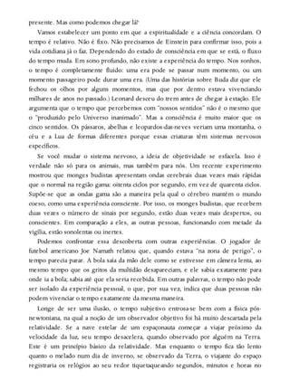 presente. Mas como podemos chegar lá?
Vamos estabelecer um ponto em que a espiritualidade e a ciência concordam. O
tempo é relativo. Não é fixo. Não precisamos de Einstein para confirmar isso, pois a
vida cotidiana já o faz. Dependendo do estado de consciência em que se está, o fluxo
do tempo muda. Em sono profundo, não existe a experiência do tempo. Nos sonhos,
o tempo é completamente fluido: uma era pode se passar num momento, ou um
momento passageiro pode durar uma era. (Uma das histórias sobre Buda diz que ele
fechou os olhos por alguns momentos, mas que por dentro estava vivenciando
milhares de anos no passado.) Leonard desceu do trem antes de chegar à estação. Ele
argumenta que o tempo que percebemos com “nossos sentidos” não é o mesmo que
o “produzido pelo Universo inanimado”. Mas a consciência é muito maior que os
cinco sentidos. Os pássaros, abelhas e leopardos-das-neves veriam uma montanha, o
céu e a Lua de formas diferentes porque essas criaturas têm sistemas nervosos
específicos.
Se você mudar o sistema nervoso, a ideia de objetividade se esfacela. Isso é
verdade não só para os animais, mas também para nós. Um recente experimento
mostrou que monges budistas apresentam ondas cerebrais duas vezes mais rápidas
que o normal na região gama: oitenta ciclos por segundo, em vez de quarenta ciclos.
Supõe-se que as ondas gama são a maneira pela qual o cérebro mantém o mundo
coeso, como uma experiência consciente. Por isso, os monges budistas, que recebem
duas vezes o número de sinais por segundo, estão duas vezes mais despertos, ou
conscientes. Em comparação a eles, as outras pessoas, funcionando com metade da
vigília, estão sonolentas ou inertes.
Podemos confrontar essa descoberta com outras experiências. O jogador de
futebol americano Joe Namath relatou que, quando estava “na zona de perigo”, o
tempo parecia parar. A bola saía da mão dele como se estivesse em câmera lenta, ao
mesmo tempo que os gritos da multidão desapareciam, e ele sabia exatamente para
onde ia a bola; sabia até que ela seria recebida. Em outras palavras, o tempo não pode
ser isolado da experiência pessoal, o que, por sua vez, indica que duas pessoas não
podem vivenciar o tempo exatamente da mesma maneira.
Longe de ser uma ilusão, o tempo subjetivo entrosa-se bem com a física pós-
newtoniana, na qual a noção de um observador objetivo foi há muito descartada pela
relatividade. Se a nave estelar de um espaçonauta começar a viajar próximo da
velocidade da luz, seu tempo desacelera, quando observado por alguém na Terra.
Este é um princípio básico da relatividade. Mas enquanto o tempo fica tão lento
quanto o melado num dia de inverno, se observado da Terra, o viajante do espaço
registraria os relógios ao seu redor tiquetaqueando segundos, minutos e horas no
 