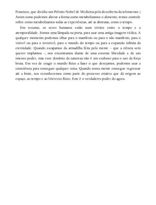 Francisco, que dividiu um Prêmio Nobel de Medicina pela descoberta da telomerase.)
Assim como podemos alterar a forma como metabolizamos o alimento, temos controle
sobre como metabolizamos todas as experiências, até as abstratas, como o tempo.
Em resumo, os seres humanos estão num vértice entre o tempo e a
atemporalidade. Somos uma lâmpada na porta, para usar uma antiga imagem védica. A
qualquer momento podemos olhar para o manifesto ou para o não manifesto, para o
visível ou para o invisível, para o mundo do tempo ou para a expansão infinita da
eternidade. Quando escapamos da armadilha feita pela mente – que a ciência sem
querer implantou –, nos encontramos diante de uma enorme liberdade e de um
imenso poder, mas esse domínio da natureza não é um endosso para o uso da força
bruta. Em vez de coagir o mundo físico a fazer o que desejamos, podemos usar a
consciência para conseguir qualquer coisa. Quando nossa mente consegue regressar
até a fonte, nos reconhecemos como parte do processo criativo que dá origem ao
espaço, ao tempo e ao Universo físico. Este é o verdadeiro poder do agora.
 