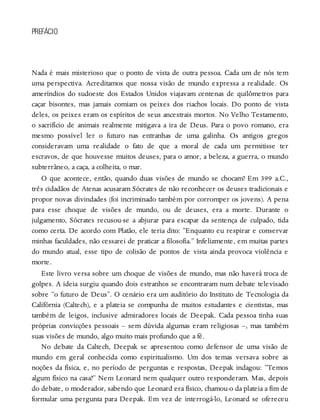 PREFÁCIO
Nada é mais misterioso que o ponto de vista de outra pessoa. Cada um de nós tem
uma perspectiva. Acreditamos que nossa visão de mundo expressa a realidade. Os
ameríndios do sudoeste dos Estados Unidos viajavam centenas de quilômetros para
caçar bisontes, mas jamais comiam os peixes dos riachos locais. Do ponto de vista
deles, os peixes eram os espíritos de seus ancestrais mortos. No Velho Testamento,
o sacrifício de animais realmente mitigava a ira de Deus. Para o povo romano, era
mesmo possível ler o futuro nas entranhas de uma galinha. Os antigos gregos
consideravam uma realidade o fato de que a moral de cada um permitisse ter
escravos, de que houvesse muitos deuses, para o amor, a beleza, a guerra, o mundo
subterrâneo, a caça, a colheita, o mar.
O que acontece, então, quando duas visões de mundo se chocam? Em 399 a.C.,
três cidadãos de Atenas acusaram Sócrates de não reconhecer os deuses tradicionais e
propor novas divindades (foi incriminado também por corromper os jovens). A pena
para esse choque de visões de mundo, ou de deuses, era a morte. Durante o
julgamento, Sócrates recusou-se a abjurar para escapar da sentença de culpado, tida
como certa. De acordo com Platão, ele teria dito: “Enquanto eu respirar e conservar
minhas faculdades, não cessarei de praticar a filosofia.” Infelizmente, em muitas partes
do mundo atual, esse tipo de colisão de pontos de vista ainda provoca violência e
morte.
Este livro versa sobre um choque de visões de mundo, mas não haverá troca de
golpes. A ideia surgiu quando dois estranhos se encontraram num debate televisado
sobre “o futuro de Deus”. O cenário era um auditório do Instituto de Tecnologia da
Califórnia (Caltech), e a plateia se compunha de muitos estudantes e cientistas, mas
também de leigos, inclusive admiradores locais de Deepak. Cada pessoa tinha suas
próprias convicções pessoais – sem dúvida algumas eram religiosas –, mas também
suas visões de mundo, algo muito mais profundo que a fé.
No debate da Caltech, Deepak se apresentou como defensor de uma visão de
mundo em geral conhecida como espiritualismo. Um dos temas versava sobre as
noções da física, e, no período de perguntas e respostas, Deepak indagou: “Temos
algum físico na casa?” Nem Leonard nem qualquer outro responderam. Mas, depois
do debate, o moderador, sabendo que Leonard era físico, chamou-o da plateia a fim de
formular uma pergunta para Deepak. Em vez de interrogá-lo, Leonard se ofereceu
 