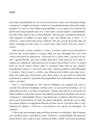 H
DEEPAK
á séculos a possibilidade de vivermos em um Universo que tem vida própria intriga
os homens. A religião nos diz que o Universo está imbuído da força divina do criador,
portanto, ele está vivo. Mas minha responsabilidade é rever todos esses conceitos de
acordo com uma perspectiva que leve a sério tanto a ciência quanto a espiritualidade.
Isso não é fácil, uma vez que a ciência defende a ideia de que as primitivas formas de
vida surgiram 3,8 bilhões de anos atrás, o que vale afirmar que a Terra – e o
Universo – estava morta antes desse momento. Por que será tão necessário fazer da
morte a fundação da vida, como se a morte fosse mais real? É nisso que insiste a
ciência.
Mais real que a morte, contudo, é o fluxo. O cosmo é parte de um interminável
processo que recicla matéria e energia. Nada tem uma identidade fixa: nem uma
estrela, um elétron ou uma pessoa – nem você ou eu. Nada, então, é de fato real. Isso
não é apenas filosofia, mas uma verdade observável. Cada átomo de seu corpo se
originou da explosão de uma supernova ou de gases interestelares; você e eu somos
feitos de poeira estelar. Nossas vidas se estendem muito além do que acontece
pessoalmente conosco, e, num nível mais sutil, a natureza também recicla informação
e memória. Cada vez que se divide, uma célula precisa lembrar como fazer isso a
partir das células que vieram antes; quer dizer, dentro de uma célula, as moléculas
produtoras de enzimas e proteínas são programadas com a informação ou têm código
sobre o que fazer.
Você é a personificação de um Universo dinâmico; isso significa que você se
estende bem além de identidades restritas como “eu sou um homem branco”, ou “eu
tenho quarenta anos e sou feliz no casamento”. Formar uma visão de si mesmo de um
modo limitado é uma ilusão, apenas uma lufada de pensamento flutuando num eterno
continuum. A espiritualidade oferece uma maneira de se conhecer além do pessoal, e
que leva ao esclarecimento. Sei que isso parece imponente. Para botar o pé no chão,
precisamos elaborar um argumento baseado em fatos críveis. O primeiro fato é o que
acabamos de debater: o Universo é um processo vivo, apesar das afirmações em
contrário.
É óbvio que presenciamos aspectos físicos da morte em toda parte. Mas relacionar
isso à própria morte é uma falta de visão. A ciência e a espiritualidade discordam de
forma decisiva nesse aspecto, pois a primeira define a morte em termos puramente
 