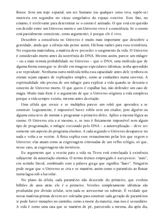 físicos. Sem um traje espacial, um ser humano (ou qualquer coisa viva, supõe-se)
morreria em segundos no vácuo congelativo do espaço exterior. Esse fato, no
entanto, é irrelevante para determinar se o cosmo é animado. O que está em questão
em decidir entre um Universo morto e um Universo vivo é a consciência. Se o cosmo
está parcialmente consciente, como argumentei, é porque ele é vivo.
Descobrir a consciência no Universo é muito mais importante que descobrir a
gravidade, ainda que a ciência não pense assim. Há boas razões para essa resistência.
No esquema materialista, a matéria deve preceder o surgimento da vida. O Universo
é considerado morto antes da ocorrência do DNA. Mesmo assim, parece um milagre
– ou a mais remota probabilidade no Universo – que o DNA, uma molécula que de
alguma forma consegue se dividir em imagens especulares idênticas, tenha aprendido
a se reproduzir. Nenhuma outra molécula tinha essa capacidade antes dele (embora os
cristais sejam capazes de replicações simples, como as estalactites numa caverna). A
espiritualidade não precisa de um milagre para explicar a vida quando se descarta o
conceito de Universo morto. O que quero é espalhar luz, não defender um caso de
magia. Muito mais forte é o argumento de que o Universo originou a vida complexa
porque a vida sempre existiu, mesmo antes da criação.
Uma célula que cresce e se multiplica parece um robô que aprendeu a se
construir. Logicamente, é impossível haver robôs sem um criador, pois alguém ou
alguma coisa teve de montar e programar o primeiro deles. Aplico a mesma lógica ao
cosmo. O Universo cria a si mesmo, e, se isso é fisicamente impossível sem algum
tipo de programação, o milagre executado pelo DNA – a autorreplicação – deve ser
somente um aspecto do programa cósmico. A cada segundo o Universo desaparece no
nada e volta a se recriar. A física explica esse renascimento pelas leis que regem o
Universo: elas atuam como as engrenagens entrosadas de um velho relógio, só que,
nesse caso, as engrenagens são invisíveis.
Eu argumento que a receita para a vida na Terra está entrelaçada à existência
subjacente da autocriação cósmica. O termo técnico empregado é autopoiesis: “auto”,
em sentido literal, combinado com a palavra grega que significa “fazer”. Ninguém
pode negar que o Universo se cria e se mantém, assim como o paramécio ao flutuar
numa lagoa sob a luz solar.
No plano da célula, cada paramécio não descende do primeiro, que evoluiu
bilhões de anos atrás: ele é o primeiro. Versões completamente idênticas são
produzidas por divisão celular, sem nada se acrescentar ou subtrair. É verdade que
novas matérias-primas devem ser coletadas para construir cada geração de paramécios
(e pode haver mutações no caminho, como a morte da maioria), mas isso é secundário.
A vida é como uma casa que se mantém de pé, parecendo a mesma, dia após dia,
 