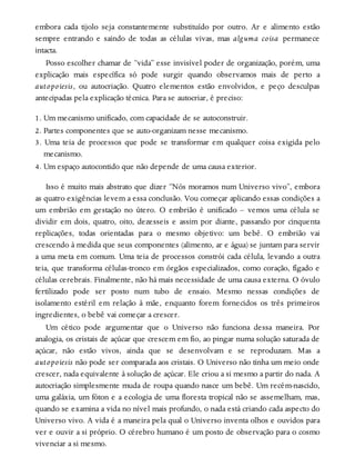 embora cada tijolo seja constantemente substituído por outro. Ar e alimento estão
sempre entrando e saindo de todas as células vivas, mas alguma coisa permanece
intacta.
Posso escolher chamar de “vida” esse invisível poder de organização, porém, uma
explicação mais específica só pode surgir quando observamos mais de perto a
autopoiesis, ou autocriação. Quatro elementos estão envolvidos, e peço desculpas
antecipadas pela explicação técnica. Para se autocriar, é preciso:
1. Um mecanismo unificado, com capacidade de se autoconstruir.
2. Partes componentes que se auto-organizam nesse mecanismo.
3. Uma teia de processos que pode se transformar em qualquer coisa exigida pelo
mecanismo.
4. Um espaço autocontido que não depende de uma causa exterior.
Isso é muito mais abstrato que dizer “Nós moramos num Universo vivo”, embora
as quatro exigências levem a essa conclusão. Vou começar aplicando essas condições a
um embrião em gestação no útero. O embrião é unificado – vemos uma célula se
dividir em dois, quatro, oito, dezesseis e assim por diante, passando por cinquenta
replicações, todas orientadas para o mesmo objetivo: um bebê. O embrião vai
crescendo à medida que seus componentes (alimento, ar e água) se juntam para servir
a uma meta em comum. Uma teia de processos constrói cada célula, levando a outra
teia, que transforma células-tronco em órgãos especializados, como coração, fígado e
células cerebrais. Finalmente, não há mais necessidade de uma causa externa. O óvulo
fertilizado pode ser posto num tubo de ensaio. Mesmo nessas condições de
isolamento estéril em relação à mãe, enquanto forem fornecidos os três primeiros
ingredientes, o bebê vai começar a crescer.
Um cético pode argumentar que o Universo não funciona dessa maneira. Por
analogia, os cristais de açúcar que crescem em fio, ao pingar numa solução saturada de
açúcar, não estão vivos, ainda que se desenvolvam e se reproduzam. Mas a
autopoiesis não pode ser comparada aos cristais. O Universo não tinha um meio onde
crescer, nada equivalente à solução de açúcar. Ele criou a si mesmo a partir do nada. A
autocriação simplesmente muda de roupa quando nasce um bebê. Um recém-nascido,
uma galáxia, um fóton e a ecologia de uma floresta tropical não se assemelham, mas,
quando se examina a vida no nível mais profundo, o nada está criando cada aspecto do
Universo vivo. A vida é a maneira pela qual o Universo inventa olhos e ouvidos para
ver e ouvir a si próprio. O cérebro humano é um posto de observação para o cosmo
vivenciar a si mesmo.
 