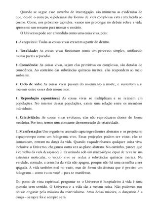 Quando se segue esse caminho de investigação, são inúmeras as evidências de
que, desde o começo, o potencial das formas de vida complexas está entrelaçado ao
cosmo. Como, nos próximos capítulos, vamos nos prolongar no debate sobre a vida,
apresento um resumo para montar o cenário.
O Universo pode ser entendido como uma coisa viva, pois:
1. Autopoiesis: Todas as coisas vivas crescem a partir de dentro.
2. Totalidade: As coisas vivas funcionam como um processo simples, unificando
muitas partes separadas.
3. Consciência: As coisas vivas, sejam elas primitivas ou complexas, são dotadas de
consciência. Ao contrário das substâncias químicas inertes, elas respondem ao meio
ambiente.
4. Ciclo de vida: As coisas vivas passam do nascimento à morte, e sustentam a si
mesmas entre esses dois momentos.
5. Reprodução espontânea: As coisas vivas se multiplicam e se reúnem em
populações. No interior dessas populações, existe uma relação entre os membros
individuais.
6. Criatividade: As coisas vivas evoluem; elas não reproduzem clones de forma
mecânica. Por isso, temos uma constante demonstração de criatividade.
7. Manifestação: Um organismo animado capta ingredientes abstratos e os projeta no
espaço-tempo como um holograma vivo. Essas projeções podem ser vistas; elas se
comunicam, entram na dança da vida. Quando esquadrinhamos qualquer coisa viva,
inclusive o Universo, chegamos outra vez ao plano abstrato. No caminho, parece que
a centelha da vida desapareceu. Examinado sob um microscópio capaz de revelar sua
estrutura molecular, o tecido vivo se reduz a substâncias químicas inertes. Na
verdade, contudo, a centelha da vida não apagou, porque não há uma centelha a ser
apagada. A vida também está no vazio, mas de forma tão abstrata que é preciso um
holograma – como eu ou você – para se manifestar.
Do ponto de vista espiritual, perguntar se o Universo é hospitaleiro à vida é uma
questão sem sentido. O Universo e a vida são a mesma coisa. Não podemos nos
deixar enganar pela máscara do materialismo. Atrás dessa máscara, o dançarino é a
dança – sempre foi e sempre será.
 