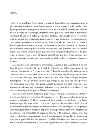 E
LEONARD
m 1944, os psicólogos Fritz Heider e Marianne Simmel fizeram um curta-metragem
que mostrava um círculo, um triângulo grande e um pequeno. A ação envolve essas
figuras geométricas perseguindo umas às outras até a cena final, quando uma delas sai
da tela e outra se despedaça. Podemos achar que esse filme tem a ressonância
emocional de um texto sobre geometria euclidiana. Mas quando Heider e Simmel
pediram aos sujeitos pesquisados para “escrever o que aconteceu”, verificaram que os
espectadores pareciam ter assistido a um filme indicado ao Oscar, interpretando as
formas geométricas como pessoas, atribuindo motivações humanas às figuras e
inventando um enredo para explicar os movimentos. Nós gostamos tanto de uma boa
história que vemos uma em quase qualquer coisa. Antropomorfizamos tudo, de gatos
e cães a carros, e parece que até figuras geométricas; por isso, é fácil entender por
que nos sentimos atraídos por uma teoria metafísica sobre o Universo vivente e
pensante.
Deepak apresenta uma história envolvente, segundo a qual equacionar o aspecto
físico da morte com o fim da vida é sinal de “miopia”, pois todos somos parte de um
Universo “autoconsciente”, e, portanto, “vivo”. Para dar sentido à afirmação de que o
Universo é uma entidade viva, precisamos entender o que significa alguma coisa estar
viva. Pode-se dizer que uma torrada está viva, mas tente fazer com que ela passe
manteiga em si mesma. Pode-se declarar que uma pedra está viva, mas não é provável
ver uma pedra dar à luz. Em geral, quando pensamos em algo vivo, devemos
imaginar, no mínimo, que ele reaja ao ambiente e seja capaz de se reproduzir. O que
esses critérios significam quando falamos do Universo?
Deepak relaciona sete exigências para a vida, e diz que o Universo as satisfaz. A
primeira da lista é o crescimento. O Universo cresce? Crescer significa aumentar de
tamanho e substância. O Universo não está aumentando em substância, e os físicos
acreditam que ele seja infinito, por isso, a questão do tamanho é sutil. Mas se
estabelecermos qualquer região no interior do Universo, essa região cresce porque,
como expliquei antes, o espaço se expande. Então, podemos dizer que a exigência de
crescimento está preenchida. O segundo critério, o de totalidade, requer que uma
coisa viva funcione como unidade. Esse é um argumento piegas. Pegue um time do
seu esporte preferido. Ele funciona como unidade? Um bom time funciona, um mau,
não, e técnicos, comentaristas e fãs podem argumentar até o fim da vida sem chegar a
 