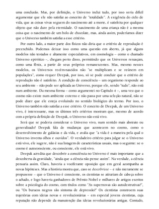 uma conclusão. Mas, por definição, o Universo inclui tudo, por isso seria difícil
argumentar que ele não satisfaz ao conceito de “totalidade”. A exigência do ciclo de
vida, que as coisas vivas seguem do nascimento até a morte, é satisfeita por qualquer
objeto que não dure pela eternidade. O nascimento de uma criança não é a mesma
coisa que o nascimento de um bolo de chocolate, mas, ainda assim, poderíamos dizer
que o Universo também satisfaz a esse critério.
Por outro lado, a maior parte dos físicos não diria que o critério de reprodução é
preenchido. Podemos deixar isso como uma questão em aberto, já que alguns
modelos não testados e altamente especulativos, em cosmologia – como o chamado
Universo epirótico –, chegam perto disso, permitindo que os Universos renasçam,
como uma fênix, a partir de seus próprios remanescentes. Mas, mesmo nesses
modelos, os Universos recém-nascidos não “se multiplicam e se reúnem em
populações”, como requer Deepak, por isso, só se pode concluir que o critério de
reprodução não é satisfeito. A condição de consciência – um organismo responde ao
seu ambiente – não pode ser aplicada ao Universo, porque ele, sendo “tudo”, não está
num ambiente. Da mesma forma – como argumentei no Capítulo 4 –, uma vez que o
cosmo não existe num ambiente externo e não passa por uma seleção natural, não se
pode dizer que ele esteja evoluindo no sentido biológico do termo. Por isso, o
Universo também não satisfaz a esse critério. O conceito de Deepak, de um Universo
vivo, é interessante, mas os últimos três critérios mostram que, mesmo de acordo
com a própria definição de Deepak, o Universo não está vivo.
Será que se poderia considerar o Universo vivo, num sentido mais abstrato ou
generalizado? Deepak fala de mudanças que acontecem no cosmo, como o
desenvolvimento de galáxias e da vida, e avalia que “a vida é a maneira pela qual o
Universo inventa olhos e ouvidos”. O verdadeiro critério para julgar se o Universo
está vivo, ele sugere, não é sua listagem de características usuais, mas o seguinte: se o
cosmo é autoconsciente, ou consciente, ele está vivo.
Deepak acredita que descobrir a consciência no Universo é mais importante que a
descoberta da gravidade, “ainda que a ciência não pense assim”. Na verdade, a ciência
pensaria assim. Claro, haveria a vociferante oposição que em geral acompanha as
novas hipóteses. Mas a história mostra que, caso se descobrisse – e não meramente se
propusesse – que o Universo é consciente, os cientistas se atirariam de cabeça sobre
o achado, e logo haveria ganhadores de Prêmio Nobel e milhares de artigos escritos
sobre a psicologia do cosmo, com títulos como “As supernovas são autodestrutivas?”,
ou “Os buracos negros são sintoma de depressão?” Os cientistas constroem suas
trajetórias com ideias novas e revolucionárias – em especial jovens cientistas, cuja
reputação não depende da manutenção das ideias revolucionárias antigas. Contudo,
 