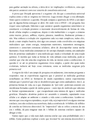 para ganhar aceitação na ciência, a ideia deve ter implicações verificáveis, coisa que
não parece acontecer com esse conceito de consciência universal.
A prova que Deepak apresenta é a seguinte: ele diz que a consciência universal
explica como a vida se originou no Universo. Logo iremos chegar a essa afirmação.
Antes quero esclarecer a questão. Deepak compara a aparência do DNA a um zíper
que de alguma forma consegue se abrir. De onde veio o DNA? – ele pergunta. Isso
requer uma explicação. Sabemos o que acontece quando organismos unicelulares se
constituem: a evolução promove o incessante desenvolvimento de formas de vida,
desde células simples a complexas, depois à vida multicelular e a seguir a criaturas
como insetos, peixes, anfíbios, répteis, pássaros, mamíferos, finalmente primatas e
nós. Mas embora a evolução crie organismos cada vez mais complexos, todos eles,
desde a mais simples bactéria, têm algo em comum: estão envolvidos em máquinas
moleculares que criam energia, transportam nutrientes, transmitem mensagens,
constroem e consertam estruturas celulares, além de desempenhar outras tarefas
fascinantes. Essas moléculas costumam ser de um tipo chamado enzima, um catalisador
feito de proteínas (catalisador é uma molécula que muda a velocidade de uma reação
química). À medida que todas as formas de vida utilizam essas moléculas, pode-se
concluir que elas são uma das exigências da vida, ao menos como a conhecemos. A
questão é: se até os primeiros organismos vivos simples, a partir dos quais todos
evoluíram, incluem até hoje essas estruturas, como as moléculas surgiram pela
primeira vez?
A origem da vida é um campo de pesquisa em andamento, com muitas perguntas a
responder; mas as experiências sugerem que é possível as moléculas genéticas
semelhantes ao DNA se formarem de modo espontâneo; outros experimentos
indicam que é possível que elas se desdobrem para agir como catalisadores. Isto é, as
primeiras formas de vida, ou o que chamamos de “pré-vida”, poderiam consistir em
membranas formadas a partir de ácidos graxos – outro tipo de molécula que sabemos
se formar espontaneamente – que encapsularam uma mistura de água e moléculas
genéticas. Mutações aleatórias podem ter assumido o comando, capacitando essas
células a se adaptar ao ambiente e criando a vida como a conhecemos. Lembre-se:
mesmo que essa origem espontânea, ou pré-vida, seja improvável em alguns sistemas
estelares, isso não excluiria sua ocorrência, dada a existência de 10 bilhões de trilhões
de estrelas no Universo observável. Se “improvável” não se refere a menos de um
em 1 trilhão, dá para imaginar mais de 1 bilhão de sistemas estelares capazes de
abrigar a vida.
Vamos supor que a vida num dado sistema estelar seja uma probabilidade em 1
trilhão. Como podemos explicar a sorte que tivemos? Se um sistema desenvolver a
 