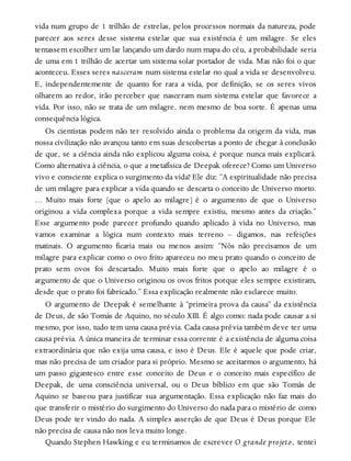 vida num grupo de 1 trilhão de estrelas, pelos processos normais da natureza, pode
parecer aos seres desse sistema estelar que sua existência é um milagre. Se eles
tentassem escolher um lar lançando um dardo num mapa do céu, a probabilidade seria
de uma em 1 trilhão de acertar um sistema solar portador de vida. Mas não foi o que
aconteceu. Esses seres nasceram num sistema estelar no qual a vida se desenvolveu.
E, independentemente de quanto for rara a vida, por definição, se os seres vivos
olharem ao redor, irão perceber que nasceram num sistema estelar que favorece a
vida. Por isso, não se trata de um milagre, nem mesmo de boa sorte. É apenas uma
consequência lógica.
Os cientistas podem não ter resolvido ainda o problema da origem da vida, mas
nossa civilização não avançou tanto em suas descobertas a ponto de chegar à conclusão
de que, se a ciência ainda não explicou alguma coisa, é porque nunca mais explicará.
Como alternativa à ciência, o que a metafísica de Deepak oferece? Como um Universo
vivo e consciente explica o surgimento da vida? Ele diz: “A espiritualidade não precisa
de um milagre para explicar a vida quando se descarta o conceito de Universo morto.
… Muito mais forte [que o apelo ao milagre] é o argumento de que o Universo
originou a vida complexa porque a vida sempre existiu, mesmo antes da criação.”
Esse argumento pode parecer profundo quando aplicado à vida no Universo, mas
vamos examinar a lógica num contexto mais terreno – digamos, nas refeições
matinais. O argumento ficaria mais ou menos assim: “Nós não precisamos de um
milagre para explicar como o ovo frito apareceu no meu prato quando o conceito de
prato sem ovos foi descartado. Muito mais forte que o apelo ao milagre é o
argumento de que o Universo originou os ovos fritos porque eles sempre existiram,
desde que o prato foi fabricado.” Essa explicação realmente não esclarece muito.
O argumento de Deepak é semelhante à “primeira prova da causa” da existência
de Deus, de são Tomás de Aquino, no século XIII. É algo como: nada pode causar a si
mesmo, por isso, tudo tem uma causa prévia. Cada causa prévia também deve ter uma
causa prévia. A única maneira de terminar essa corrente é a existência de alguma coisa
extraordinária que não exija uma causa, e isso é Deus. Ele é aquele que pode criar,
mas não precisa de um criador para si próprio. Mesmo se aceitarmos o argumento, há
um passo gigantesco entre esse conceito de Deus e o conceito mais específico de
Deepak, de uma consciência universal, ou o Deus bíblico em que são Tomás de
Aquino se baseou para justificar sua argumentação. Essa explicação não faz mais do
que transferir o mistério do surgimento do Universo do nada para o mistério de como
Deus pode ter vindo do nada. A simples asserção de que Deus é Deus porque Ele
não precisa de causa não nos leva muito longe.
Quando Stephen Hawking e eu terminamos de escrever O grande projeto, tentei
 