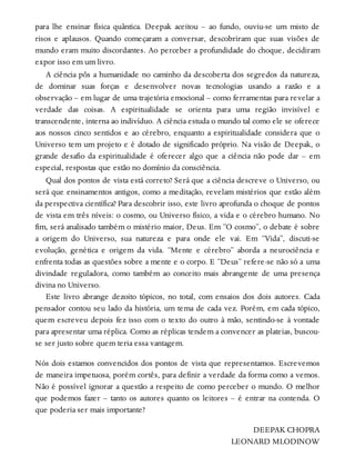 para lhe ensinar física quântica. Deepak aceitou – ao fundo, ouviu-se um misto de
risos e aplausos. Quando começaram a conversar, descobriram que suas visões de
mundo eram muito discordantes. Ao perceber a profundidade do choque, decidiram
expor isso em um livro.
A ciência pôs a humanidade no caminho da descoberta dos segredos da natureza,
de dominar suas forças e desenvolver novas tecnologias usando a razão e a
observação – em lugar de uma trajetória emocional – como ferramentas para revelar a
verdade das coisas. A espiritualidade se orienta para uma região invisível e
transcendente, interna ao indivíduo. A ciência estuda o mundo tal como ele se oferece
aos nossos cinco sentidos e ao cérebro, enquanto a espiritualidade considera que o
Universo tem um projeto e é dotado de significado próprio. Na visão de Deepak, o
grande desafio da espiritualidade é oferecer algo que a ciência não pode dar – em
especial, respostas que estão no domínio da consciência.
Qual dos pontos de vista está correto? Será que a ciência descreve o Universo, ou
será que ensinamentos antigos, como a meditação, revelam mistérios que estão além
da perspectiva científica? Para descobrir isso, este livro aprofunda o choque de pontos
de vista em três níveis: o cosmo, ou Universo físico, a vida e o cérebro humano. No
fim, será analisado também o mistério maior, Deus. Em “O cosmo”, o debate é sobre
a origem do Universo, sua natureza e para onde ele vai. Em “Vida”, discuti-se
evolução, genética e origem da vida. “Mente e cérebro” aborda a neurociência e
enfrenta todas as questões sobre a mente e o corpo. E “Deus” refere-se não só a uma
divindade reguladora, como também ao conceito mais abrangente de uma presença
divina no Universo.
Este livro abrange dezoito tópicos, no total, com ensaios dos dois autores. Cada
pensador contou seu lado da história, um tema de cada vez. Porém, em cada tópico,
quem escreveu depois fez isso com o texto do outro à mão, sentindo-se à vontade
para apresentar uma réplica. Como as réplicas tendem a convencer as plateias, buscou-
se ser justo sobre quem teria essa vantagem.
Nós dois estamos convencidos dos pontos de vista que representamos. Escrevemos
de maneira impetuosa, porém cortês, para definir a verdade da forma como a vemos.
Não é possível ignorar a questão a respeito de como perceber o mundo. O melhor
que podemos fazer – tanto os autores quanto os leitores – é entrar na contenda. O
que poderia ser mais importante?
DEEPAK CHOPRA
LEONARD MLODINOW
 