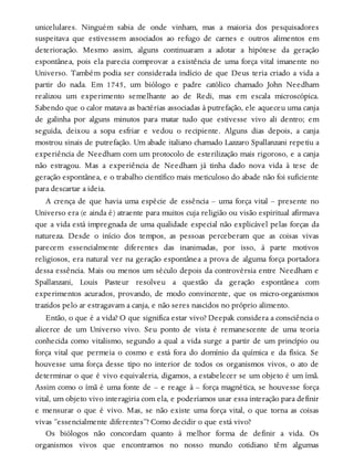 unicelulares. Ninguém sabia de onde vinham, mas a maioria dos pesquisadores
suspeitava que estivessem associados ao refugo de carnes e outros alimentos em
deterioração. Mesmo assim, alguns continuaram a adotar a hipótese da geração
espontânea, pois ela parecia comprovar a existência de uma força vital imanente no
Universo. Também podia ser considerada indício de que Deus teria criado a vida a
partir do nada. Em 1745, um biólogo e padre católico chamado John Needham
realizou um experimento semelhante ao de Redi, mas em escala microscópica.
Sabendo que o calor matava as bactérias associadas à putrefação, ele aqueceu uma canja
de galinha por alguns minutos para matar tudo que estivesse vivo ali dentro; em
seguida, deixou a sopa esfriar e vedou o recipiente. Alguns dias depois, a canja
mostrou sinais de putrefação. Um abade italiano chamado Lazzaro Spallanzani repetiu a
experiência de Needham com um protocolo de esterilização mais rigoroso, e a canja
não estragou. Mas a experiência de Needham já tinha dado nova vida à tese de
geração espontânea, e o trabalho científico mais meticuloso do abade não foi suficiente
para descartar a ideia.
A crença de que havia uma espécie de essência – uma força vital – presente no
Universo era (e ainda é) atraente para muitos cuja religião ou visão espiritual afirmava
que a vida está impregnada de uma qualidade especial não explicável pelas forças da
natureza. Desde o início dos tempos, as pessoas perceberam que as coisas vivas
parecem essencialmente diferentes das inanimadas, por isso, à parte motivos
religiosos, era natural ver na geração espontânea a prova de alguma força portadora
dessa essência. Mais ou menos um século depois da controvérsia entre Needham e
Spallanzani, Louis Pasteur resolveu a questão da geração espontânea com
experimentos acurados, provando, de modo convincente, que os micro-organismos
trazidos pelo ar estragavam a canja, e não seres nascidos no próprio alimento.
Então, o que é a vida? O que significa estar vivo? Deepak considera a consciência o
alicerce de um Universo vivo. Seu ponto de vista é remanescente de uma teoria
conhecida como vitalismo, segundo a qual a vida surge a partir de um princípio ou
força vital que permeia o cosmo e está fora do domínio da química e da física. Se
houvesse uma força desse tipo no interior de todos os organismos vivos, o ato de
determinar o que é vivo equivaleria, digamos, a estabelecer se um objeto é um ímã.
Assim como o ímã é uma fonte de – e reage à – força magnética, se houvesse força
vital, um objeto vivo interagiria com ela, e poderíamos usar essa interação para definir
e mensurar o que é vivo. Mas, se não existe uma força vital, o que torna as coisas
vivas “essencialmente diferentes”? Como decidir o que está vivo?
Os biólogos não concordam quanto à melhor forma de definir a vida. Os
organismos vivos que encontramos no nosso mundo cotidiano têm algumas
 