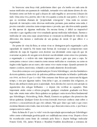Se houvesse uma força vital, poderíamos dizer que ela instila em cada uma de
nossas moléculas um quantum de vitalidade, tornando vivo cada átomo dentro de nós.
Seríamos como um bolo no qual a doçura de cada migalha se acrescenta à doçura do
todo. Uma coisa viva, porém, não é tão viva quanto a soma de suas partes. A vida é o
que os cientistas chamam de “propriedade emergente”. Uma onda no oceano
depende de interações entre diversas moléculas; portanto, para analisar uma onda, é
preciso entender conceitos como temperatura e pressão, que não têm sentido quando
se fala apenas de algumas moléculas. Da mesma forma, é difícil ou impossível
entender o que significa estar vivo estudando apenas moléculas individuais. Átomos e
moléculas de uma coisa cujas características se encaixam na definição de vida não são
diferentes dos átomos e moléculas de um pedaço de metal. O que difere é a
organização.
Do ponto de vista da física, as coisas vivas se distinguem pela organização e pela
capacidade de mantê-la. Há muito mais formas de rearranjar os componentes num
caldeirão de sopa de legumes sem destruir sua identidade como sopa do que de
rearrumar as partes de um gato sem destruir sua identidade como coisa viva: portanto,
a organização e a ordem são mais importantes para o gato que para a sopa. Se
começamos a mexer com a maneira como nossas moléculas se encaixam, ou como os
órgãos estão ligados um ao outro, não vamos viver muito tempo. Quando paramos de
manter a ordem, morremos, voltando a um estado altamente desordenado.
Essa ideia começou a ser popularizada por Erwin Schrödinger, um dos fundadores
da teoria quântica, numa série de palestras públicas ministradas na Irlanda e publicadas
em 1944, no livro O que é a vida? Não costumo citar físicos que morreram há algum
tempo, e isso por algumas razões. Uma delas é que, ao contrário dos religiosos, os
físicos não atribuem muito peso à autoridade. Sem dúvida eles ouvem com atenção os
argumentos dos colegas brilhantes – e depois vão verificar as equações. Mais
importante ainda: como a ciência progride, qualquer estudante graduado em física
hoje sabe muito mais sobre física quântica ou qualquer outra teoria física fundamental
que Schrödinger, Heisenberg, Bohr, Planck, Einstein ou qualquer dos pioneiros das
ideias quânticas. Qualquer leitor da revista Scientific American conhece mais sobre o
cérebro e a neurociência do que eles sabiam. Não quer dizer que tudo o que esses
cientistas falaram está errado, mas nem tudo o que disseram estava certo, e por boas e
compreensíveis razões.
Parte da fama de O que é a vida? vem da especulação apresentada por Schrödinger
sobre como a informação genética pode ser codificada nas coisas vivas. Depois o livro
foi reconhecido como fonte de estímulo pelo físico e depois biólogo molecular
Francis Crick. Ele, James Watson e Rosalind Franklin descobriram a estrutura de
 