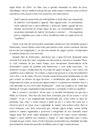 dupla hélice do DNA. Ao lidar com a questão formulada no título do livro,
Schrödinger oferece também uma pérola que ainda inspira a maneira como os físicos
entendem a vida, descrevendo seus contornos com muita clareza:
Qual o aspecto característico da vida? Quando se pode dizer que uma porção
de matéria é viva? Quando é capaz de “fazer alguma coisa”, se movimentar,
trocar material com o meio ambiente e assim por diante; quando faz isso
durante um período de tempo maior do que, em circunstâncias similares,
um pedaço inanimado de matéria “permanece o mesmo”. … Um organismo
parece enigmático por evitar a célere decadência rumo ao estado inerte de
“equilíbrio”.
Coisas vivas não são como pedras inanimadas rolando por uma montanha: graças à
homeostase, nossos fluidos conservam uma mistura exata, nossas estruturas internas
preservam sua composição, e, no caso dos animais de sangue quente, a temperatura
se mantém dentro de certo intervalo.
Quando falei de homeostase, mencionei que a água fervente despejada numa
corrente fria vai perder calor, enquanto isso não acontece com um ser humano. Claro,
se você continuar ali por muito tempo, seus mecanismos homeostáticos serão
desarmados a ponto de produzir uma hipotermia, e você acaba morrendo – no
momento em que a temperatura de seu corpo for igual à da água e você estiver em
equilíbrio com o ambiente. No entanto, a maioria das pessoas se sente desconfortável
com o frio e sai do riacho. Por isso, há duas características ativas fundamentais na vida
para resistir ao destino da água fervente: o metabolismo (que ajuda a manter a
temperatura do corpo, ao menos por algum tempo) e a resposta aos estímulos. Isso é a
vida operando no seu nível mais fundamental – como um complexo de moléculas
famintas de energia, organizadas temporariamente e resistindo a voltar ao equilíbrio.
Mas o retorno é inevitável. Nesse caso, eu acredito literalmente no que diz a
Bíblia, no Gênesis: “Para fora [do solo] foste arrancado; pois do pó viestes e ao pó
voltarás.” O pó é um conglomerado desordenado que reúne todos os tipos de
partículas; mas, entre o nosso começo a partir do pó e o nosso fim como pó, o
Universo provê às coisas vivas a capacidade de manter uma ordem estrita. Para os
seres humanos, esse dom representa que, durante algum tempo, nossas células
podem se manter organizadas e preservar a integridade de seu conteúdo; nosso
sangue pode fluir pelos canais adequados no interior do corpo; nossos músculos,
órgãos e ossos mantêm sua estrutura e função. E, mais importante para a nossa
sensação do que somos, nosso cérebro funciona, propiciando-nos a faculdade da razão
para armazenar momentos queridos da infância, para se ligar a outras pessoas.
 