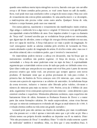 quando uma minhoca morta injeta nitrogênio na terra, fazendo com que um carvalho
cresça e dê frutos comidos pelos porcos, se você come bacon no café da manhã…
Bem, você pode tirar suas conclusões sobre a origem do nosso corpo.) Mas esse ciclo
de renascimento não está no piloto automático. Se uma ameba morre e se decompõe,
a matéria-prima não precisa voltar como outra ameba. Qualquer forma de vida,
inclusive o corpo humano, pode usar esse material.
Em outras palavras, nascimento e renascimento são manifestações muito criativas.
Algo antigo e conhecido leva a algo novo e original. O Universo vem aperfeiçoando
sua capacidade criativa há bilhões de anos. Esse impulso criador é o que eu chamaria
de “força vital”. Leonard acredita que as verdadeiras forças podem ser mensuradas,
que algum tipo de aferidor, como o relógio de energia elétrica instalado em sua casa,
deve ser capaz de medi-las. A força vital parece ser mais o poder da imaginação. Se
você conseguisse medir as calorias emitidas pelo cérebro de Leonardo da Vinci,
estaria calculando o poder de imaginação do artista. O cérebro emite calor, mas esse é
um efeito colateral, não o verdadeiro poder, que é invisível e imensurável.
Os materialistas podem menear a cabeça em desacordo, mas há forças que os
instrumentos científicos não podem registrar. (A força do desejo, a força da
curiosidade e a força do amor poderiam estar no topo da lista.) A espiritualidade
argumenta que a criatividade está no cerne de tudo que pode ser definido como vivo.
Quer dizer então que uma pedra no seu sapato está viva? Sim, pois é parte do mesmo
processo criativo que inclui você, um processo que sempre aparece com novos
produtos. (É fascinante notar que as pedras precisaram de vida para evoluir. A
primeira fase da história da Terra começou com 250 minerais, que, como vimos,
vieram com a poeira de supernovas e as colisões de asteroides. As turbulentas forças
da crosta terrestre, inclusive o imenso calor liberado pelos vulcões, elevaram o
número de minerais para mais ou menos 1.500. Porém, cerca de 2 bilhões de anos
atrás, organismos vivos começaram a processar esses minerais – como alimento e para
construir conchas e esqueletos. Minúsculos plânctons oceânicos, cujos esqueletos são
basicamente feitos de cálcio, formaram os Penhascos Brancos de Dover e a maior
parte das outras formações calcárias. De modo surpreendente, coisas vivas fizeram
com que os minerais continuassem evoluindo até chegar ao atual número de 4.500. A
evolução cósmica confiou na vida como um grande cocriador.)
Leonard pede para não cairmos nas ilusões da metafísica, por mais reconfortante
que elas possam ser: a vida é apenas o intervalo antes que o pó volte ao pó. Mas a
ciência tomou sua própria decisão metafísica ao depositar sua fé na matéria. Dizer
“Nós não precisamos de Deus” é metafísica. Dizer “A vida foi criada somente a partir
de moléculas” também é metafísica. Aliás, eu diria que é uma metafísica fraca. A
 