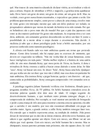 quê. Mas trata-se de uma maneira educada de declarar vitória, ao reivindicar a vida só
para a ciência. Depois de identificar o DNA e mapeá-lo, a genética tenta açambarcar
tudo. Deve haver um gene do amor, um gene do crime, até um gene da fé. Mas, na
verdade, esses genes nunca foram encontrados, e especula-se que jamais o serão. Um
problema aparentemente simples, como prever a altura de uma criança, envolve mais
de vinte genes em interação; mesmo que cada um deles pudesse ser isolado, os
pesquisadores admitem que menos da metade da história teria sido contada. Por que
os holandeses são o povo mais alto do mundo? Por que o país dos japoneses está
entre as dez maiores potências? Os genes não mudaram. As respostas têm a ver com
dieta, ambiente, um comutador genético desconhecido ou talvez um fator X (como a
possibilidade de a mente afetar o corpo durante o crescimento. Não duvide. A
medicina já sabe que o abuso psicológico pode levar a bebês atarracados, por um
processo conhecido como nanismo psicológico).
A ciência está ficando cada vez mais ambiciosa quanto aos temas que pretende
abarcar. Como diria Leonard, não há espaço para os excessos de otimismo, que
devem ser esquecidos na infância. “Não me venha falar de coisas fantasiosas, como
haver inteligência em toda parte.” Minha melhor réplica é a história de uma cadela
collie de oito anos chamada Betsy, que mora perto de Viena, na Áustria. A dona e
treinadora de Betsy ensinou a cadela a buscar coisas dizendo o nome delas. Se falar
“osso”, Betsy vai buscar um osso. Se disser “bola”, Betsy busca uma bola. Qualquer
um que tenha um cão vai dizer que isso não é difícil, mas essa dona em particular foi
mais ambiciosa. Ela ensinou Betsy a pegar bonecas, queijo e um chaveiro – até que,
contra todas as probabilidades, Betsy conseguiu compreender 340 comandos sem se
confundir.
A psicóloga cognitiva Juliane Kaminski verificou esse fenômeno, filmado para o
programa científico Nova, da TV pública. Os bebês humanos entendem cerca de
trezentas palavras quando têm dois anos de idade. O estágio seguinte do
desenvolvimento humano, a que nenhum outro primata consegue chegar, é a
compreensão de símbolos. Por exemplo, se você mostrar um carrinho de brinquedo
e pedir a uma criança de três anos para encontrar a mesma coisa no aposento, ela sabe
que o carrinho é um modelo, por isso não encontrará dificuldade em pegar um
carrinho maior. Agora, a grande notícia: a collie Betsy também consegue fazer isso.
Ela entende que o modelo representa coisas, na condição de símbolo. (Não posso
deixar de mencionar que os cães são as únicas criaturas, além dos seres humanos, que
sabem o que significa apontar um objeto. Com seis meses, um filhote vai até um
objeto que você apontar. Com seis meses, um bebê humano faz o mesmo. Mas os
chimpanzés, nossos parentes primatas mais próximos, não são capazes disso. Se você
 