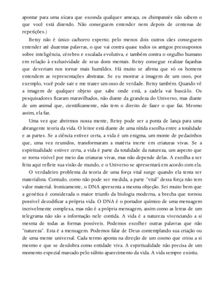 apontar para uma xícara que esconda qualquer ameaça, os chimpanzés não sabem o
que você está dizendo. Não conseguem entender nem depois de centenas de
repetições.)
Betsy não é único cachorro esperto; pelo menos dois outros cães conseguem
entender até duzentas palavras, o que vai contra quase todos os antigos pressupostos
sobre inteligência, cérebro e escalada evolutiva, e também contra o orgulho humano
em relação à exclusividade de seus dons mentais. Betsy consegue realizar façanhas
que deveriam nos tornar mais humildes. Há muito se afirma que só os homens
entendem as representações abstratas. Se eu mostrar a imagem de um osso, por
exemplo, você pode sair e me trazer um osso de verdade. Betsy também. Quando vê
a imagem de qualquer objeto que sabe onde está, a cadela vai buscá-lo. Os
pesquisadores ficaram maravilhados, não diante da grandeza do Universo, mas diante
de um animal que, cientificamente, não tem o direito de fazer o que faz. Mesmo
assim, ela faz.
Uma vez que abrirmos nossa mente, Betsy pode ser a ponta de lança para uma
abrangente teoria da vida. O leitor está diante de uma nítida escolha entre a totalidade
e as partes. Se a ciência estiver certa, a vida é um enigma, um monte de pedacinhos
que, uma vez reunidos, transformaram a matéria inerte em criaturas vivas. Se a
espiritualidade estiver certa, a vida é parte da totalidade da natureza, um aspecto que
se torna visível por meio das criaturas vivas, mas não depende delas. A escolha a ser
feita aqui reflete sua visão de mundo, e o Universo se apresentará em acordo com ela.
O verdadeiro problema da teoria de uma força vital surge quando ela tenta ser
materialista. Contudo, como não pode ser medida, a parte “vital” dessa força não tem
valor material. Ironicamente, o DNA apresenta a mesma objeção. Sei muito bem que
a genética é considerada o maior triunfo da biologia moderna, a brecha que tornou
possível decodificar a própria vida. O DNA é o portador químico de uma mensagem
incrivelmente complexa, mas não é a própria mensagem, assim como as letras de um
telegrama não são a informação nele contida. A vida é a natureza vivenciando a si
mesma de todas as formas possíveis. Podemos escolher outras palavras que não
“natureza”. Esta é a mensagem. Podemos falar de Deus contemplando sua criação ou
de uma mente universal. Cada termo aponta na direção de um cosmo que criou a si
mesmo e que se desdobra como entidade viva. A espiritualidade não precisa de um
momento especial marcado pelo súbito aparecimento da vida. A vida sempre existiu.
 