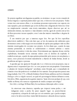 S
LEONARD
e projeto significar um diagrama ou padrão, os cientistas e os que veem o mundo de
forma religiosa e espiritual podem dizer que sim, o Universo tem um projeto. Todos
vemos isso com nossos olhos, e os cientistas procuram representar esse aspecto em
suas equações, pois acreditamos que as leis da física são o diagrama do Universo. Criar
ou simplesmente entender uma teoria matemática, depois observar que até os
minúsculos átomos, nas maiores e mais distantes estrelas, agem de acordo com as leis
da física presentes nessas equações, essa é uma das maiores maravilhas e alegrias de
ser físico.
É um mistério por que a natureza segue leis. Por que há leis específicas
observáveis também é. Mas está claro que as leis da natureza são suficientes para
demonstrar como a vida surgiu sem necessidade de apelar para qualquer mão ou olho
imortais encarregados de executar esse projeto. As leis ditam que, a partir da sopa
cósmica primordial, as estrelas se condensariam e criariam carbono e outros
elementos necessários à vida das coisas. Determinaram que algumas dessas estrelas
explodiriam, formando novos sistemas solares com os detritos da explosão. E
estabeleceram que, a partir da sopa química primordial, pelo menos em um planeta, o
nosso, esses processos levariam naturalmente a objetos de lindas formas, desde as
geodésicas até tigres e pessoas.
A questão que me aparta de Deepak não é se o Universo tem um projeto, mas se
alguma coisa é responsável por ele e se esse projeto tem um propósito. Criacionistas
e adeptos do “projeto inteligente” acreditam, como Deepak, que o emaranhado de
criaturas vivas não poderia ser resultado de leis naturais. Essa perspectiva possui uma
longa tradição. Em 1779, o filósofo britânico David Hume publicou um livro chamado
Diálogos sobre a religião natural, no qual três personagens fictícios debatem o tema.
Um deles, Philo, argumenta da seguinte maneira: “Junte diversos pedaços de aço, sem
molde ou fôrma; eles nunca se organizarão de modo a compor um relógio.”
Em 1802, o teólogo William Paley fez sua famosa elaboração sobre o tema:
Ao atravessar uma charneca, suponha que tropecei numa pedra, e me
indagaram como a pedra foi parar naquele lugar: eu possivelmente
responderia, a despeito de tudo que sei em contrário, que a pedra sempre
esteve lá; talvez nem fosse muito fácil demonstrar o absurdo dessa resposta.
 
