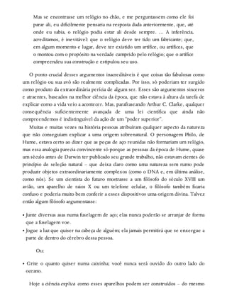 Mas se encontrasse um relógio no chão, e me perguntassem como ele foi
parar ali, eu dificilmente pensaria na resposta dada anteriormente, que, até
onde eu sabia, o relógio podia estar ali desde sempre. … A inferência,
acreditamos, é inevitável: que o relógio deve ter tido um fabricante; que,
em algum momento e lugar, deve ter existido um artífice, ou artífices, que
o montou com o propósito na verdade cumprido pelo relógio; que o artífice
compreendeu sua construção e estipulou seu uso.
O ponto crucial desses argumentos inacreditáveis é que coisas tão fabulosas como
um relógio ou sua avó são realmente complicadas. Por isso, só poderiam ter surgido
como produto da extraordinária perícia de algum ser. Esses são argumentos sinceros
e atraentes, baseados na melhor ciência da época, que não estava à altura da tarefa de
explicar como a vida veio a acontecer. Mas, parafraseando Arthur C. Clarke, qualquer
consequência suficientemente avançada de uma lei científica que ainda não
compreendemos é indistinguível da ação de um “poder superior”.
Muitas e muitas vezes na história pessoas atribuíram qualquer aspecto da natureza
que não conseguiam explicar a uma origem sobrenatural. O personagem Philo, de
Hume, estava certo ao dizer que as peças de aço reunidas não formariam um relógio,
mas essa analogia parecia convincente só porque as pessoas da época de Hume, quase
um século antes de Darwin ter publicado seu grande trabalho, não estavam cientes do
princípio de seleção natural – que deixa claro como uma natureza sem rumo pode
produzir objetos extraordinariamente complexos (como o DNA e, em última análise,
como nós). Se um cientista do futuro mostrasse a um filósofo do século XVIII um
avião, um aparelho de raios X ou um telefone celular, o filósofo também ficaria
confuso e poderia muito bem conferir a esses dispositivos uma origem divina. Talvez
então algum filósofo argumentasse:
• Junte diversas asas numa fuselagem de aço; elas nunca poderão se arranjar de forma
que a fuselagem voe.
• Jogue a luz que quiser na cabeça de alguém; ela jamais permitirá que se enxergue a
parte de dentro do cérebro dessa pessoa.
Ou:
• Grite o quanto quiser numa caixinha; você nunca será ouvido do outro lado do
oceano.
Hoje a ciência explica como esses aparelhos podem ser construídos – do mesmo
 