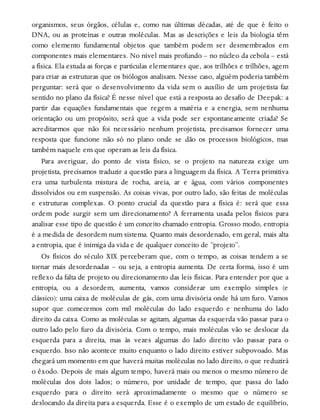 organismos, seus órgãos, células e, como nas últimas décadas, até de que é feito o
DNA, ou as proteínas e outras moléculas. Mas as descrições e leis da biologia têm
como elemento fundamental objetos que também podem ser desmembrados em
componentes mais elementares. No nível mais profundo – no núcleo da cebola – está
a física. Ela estuda as forças e partículas elementares que, aos trilhões e trilhões, agem
para criar as estruturas que os biólogos analisam. Nesse caso, alguém poderia também
perguntar: será que o desenvolvimento da vida sem o auxílio de um projetista faz
sentido no plano da física? É nesse nível que está a resposta ao desafio de Deepak: a
partir das equações fundamentais que regem a matéria e a energia, sem nenhuma
orientação ou um propósito, será que a vida pode ser espontaneamente criada? Se
acreditarmos que não foi necessário nenhum projetista, precisamos fornecer uma
resposta que funcione não só no plano onde se dão os processos biológicos, mas
também naquele em que operam as leis da física.
Para averiguar, do ponto de vista físico, se o projeto na natureza exige um
projetista, precisamos traduzir a questão para a linguagem da física. A Terra primitiva
era uma turbulenta mistura de rocha, areia, ar e água, com vários componentes
dissolvidos ou em suspensão. As coisas vivas, por outro lado, são feitas de moléculas
e estruturas complexas. O ponto crucial da questão para a física é: será que essa
ordem pode surgir sem um direcionamento? A ferramenta usada pelos físicos para
analisar esse tipo de questão é um conceito chamado entropia. Grosso modo, entropia
é a medida de desordem num sistema. Quanto mais desordenado, em geral, mais alta
a entropia, que é inimiga da vida e de qualquer conceito de “projeto”.
Os físicos do século XIX perceberam que, com o tempo, as coisas tendem a se
tornar mais desordenadas – ou seja, a entropia aumenta. De certa forma, isso é um
reflexo da falta de projeto ou direcionamento das leis físicas. Para entender por que a
entropia, ou a desordem, aumenta, vamos considerar um exemplo simples (e
clássico): uma caixa de moléculas de gás, com uma divisória onde há um furo. Vamos
supor que comecemos com mil moléculas do lado esquerdo e nenhuma do lado
direito da caixa. Como as moléculas se agitam, algumas da esquerda vão passar para o
outro lado pelo furo da divisória. Com o tempo, mais moléculas vão se deslocar da
esquerda para a direita, mas às vezes algumas do lado direito vão passar para o
esquerdo. Isso não acontece muito enquanto o lado direito estiver subpovoado. Mas
chegará um momento em que haverá muitas moléculas no lado direito, o que reduzirá
o êxodo. Depois de mais algum tempo, haverá mais ou menos o mesmo número de
moléculas dos dois lados; o número, por unidade de tempo, que passa do lado
esquerdo para o direito será aproximadamente o mesmo que o número se
deslocando da direita para a esquerda. Esse é o exemplo de um estado de equilíbrio,
 