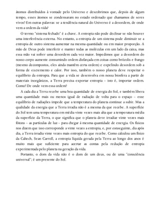 átomos distribuídos à vontade pelo Universo e descobrimos que, depois de algum
tempo, esses átomos se condensaram no estado ordenado que chamamos de seres
vivos? Em outras palavras: se a tendência natural do Universo é a desordem, de onde
vem a ordem da vida?
O termo “sistema fechado” é a chave. A entropia não pode declinar se não houver
uma interferência externa. No entanto, a entropia de um sistema pode diminuir se a
entropia de outro sistema aumentar na mesma quantidade ou em maior proporção. A
mão de Deus pode interferir e manter todas as moléculas em um lado da caixa, mas
essa mão vai sofrer uma desordem cada vez maior. Impedimos que a desordem do
nosso corpo aumente consumindo ordem disfarçada em coisas como brócolis e frango
(mesmo decompostos, eles ainda mantêm certa ordem) e expelindo desordem sob a
forma de excremento e calor. Por isso, também o nosso planeta deve respeitar o
equilíbrio da entropia. Para que a vida se desenvolva em nossa biosfera a partir de
materiais inorgânicos, a Terra precisa exportar entropia – isto é, importar ordem.
Como? De onde vem essa ordem?
A cada dia a Terra recebe uma boa quantidade de energia do Sol, e também libera
uma quantidade mais ou menos igual de radiação de volta para o espaço – esse
equilíbrio de radiações impede que a temperatura do planeta continue a subir. Mas a
qualidade da energia que a Terra irradia não é a mesma da que recebe. A superfície
do Sol tem uma temperatura em média vinte vezes mais alta que a temperatura média
da superfície da Terra, o que significa que o planeta deve irradiar vinte vezes mais
fótons – as partículas de luz – para chegar à mesma quantidade de energia. Os físicos
nos dizem que isso corresponde a vinte vezes a entropia, e, por conseguinte, dia após
dia, a Terra irradia vinte vezes mais entropia do que recebe. Como calculou um físico
da Caltech, Sean Carroll, a entropia líquida gerada pela Terra ao longo dos anos é
muito mais que suficiente para acertar as contas pela redução de entropia
experimentada pelo planeta na geração da vida.
Portanto, o dom da vida não é o dom de um deus, ou de uma “consciência
universal”; é um presente do Sol.
 
