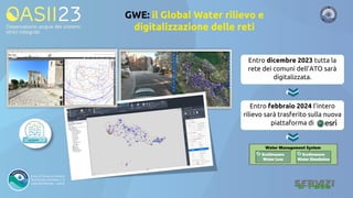 GWE: il Global Water rilievo e
digitalizzazione delle reti
Entro dicembre 2023 tutta la
rete dei comuni dell’ATO sarà
digitalizzata.
Entro febbraio 2024 l’intero
rilievo sarà trasferito sulla nuova
piattaforma di
 