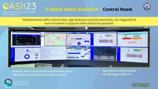 Potenziamento della control room, oggi dedicata al pronto intervento, con l’aggiunta di
nuovi strumenti a supporto delle attività di operation:
• Gestione delle emergenze da segnalazione guasti
• Pianificazione delle attività di manutenzione
• Supervisione degli impianti
• Monitoraggio delle reti
il Global Water Evolution – Control Room
 