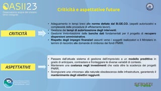 Criticità e aspettative future
• Adeguamento in tempi brevi alle norme dettate dal SI.GE.CO. (aspetti autorizzativi e
complessità delle procedure di affidamento lavori).
• Gestione dei tempi di autorizzazione degli interventi.
• Gestione invio-ricezione delle banche dati fondamentali per il progetto di recupero
dispersioni amministrative.
• Rispetto degli impegni finanziari assunti verso i soggetti realizzatori e il Ministero in
termini di riscontro alle domande di rimborso dei fondi PNRR.
CRITICITÀ
ASPETTATIVE
• Passare dall’attuale sistema di gestione dell’imprevisto a un modello predittivo in
grado di anticipare, contrastare e fronteggiare le diverse variabili di contesto.
• Mantenere una costanza negli investimenti che vada oltre la scadenza dei progetti
PNRR.
• Scongiurare una «rincorsa» alla naturale obsolescenza delle infrastrutture, garantendo il
mantenimento degli obiettivi raggiunti.
 