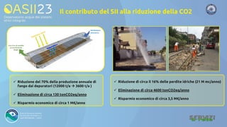 Il contributo del SII alla riduzione della CO2
✓ Riduzione del 70% della produzione annuale di
fango dai depuratori (12000 t/a → 3600 t/a )
✓ Eliminazione di circa 130 tonCO2eq/anno
✓ Risparmio economico di circa 1 M€/anno
✓ Riduzione di circa il 16% delle perdite idriche (21 M mc/anno)
✓ Eliminazione di circa 4600 tonCO2eq/anno
✓ Risparmio economico di circa 3,5 M€/anno
 