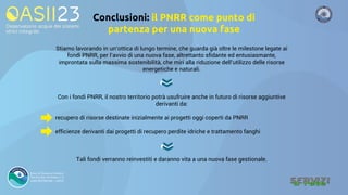 Conclusioni: il PNRR come punto di
partenza per una nuova fase
Stiamo lavorando in un’ottica di lungo termine, che guarda già oltre le milestone legate ai
fondi PNRR, per l’avvio di una nuova fase, altrettanto sfidante ed entusiasmante,
improntata sulla massima sostenibilità, che miri alla riduzione dell’utilizzo delle risorse
energetiche e naturali.
Con i fondi PNRR, il nostro territorio potrà usufruire anche in futuro di risorse aggiuntive
derivanti da:
recupero di risorse destinate inizialmente ai progetti oggi coperti da PNRR
efficienze derivanti dai progetti di recupero perdite idriche e trattamento fanghi
Tali fondi verranno reinvestiti e daranno vita a una nuova fase gestionale.
 