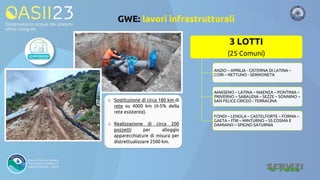 GWE: lavori infrastrutturali
3 LOTTI
(25 Comuni)
ANZIO – APRILIA - CISTERNA DI LATINA –
CORI – NETTUNO - SERMONETA
AMASENO – LATINA – MAENZA – PONTINIA –
PRIVERNO – SABAUDIA – SEZZE – SONNINO –
SAN FELICE CIRCEO - TERRACINA
FONDI – LENOLA – CASTELFORTE – FORMA –
GAETA – ITRI – MINTURNO – SS COSMA E
DAMIANO – SPIGNO SATURNIA
o Sostituzione di circa 180 km di
rete su 4000 km (4-5% della
rete esistente).
o Realizzazione di circa 200
pozzetti per alloggio
apparecchiature di misura per
distrettualizzare 2500 km.
 