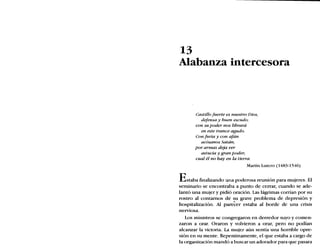 13
Alabanza intercesora
Castillo fuerte es nuestro Dios,
defensa y buen escudo;
con su poder nos librará
en este trance agudo.
Con furia y con afán
acósanos Satán;
por armas deja ver
astucia y gran poder;
cual él no hay en la tierra.
Martín Lutero (1483-1546)
Estaba finalizando una poderosa reunión para mujeres. El
seminario se encontraba a punto de cerrar, cuando se ade-
lantó una mujer y pidió oración. Las lágrimas corrían por su
rostro al contarnos de su grave problema de depresión y
hospitalización. Al parecer estaba al borde de una crisis
nerviosa.
Los ministros se congregaron en derredor suyo y comen-
zaron a orar. Oraron y volvieron a orar, pero no podían
alcanzar la victoria. La mujer aún sentía una horrible opre-
sión en su mente. Repentinamente, el que estaba a cargo de
la organización mandó a buscar un adorador para que pasara
 