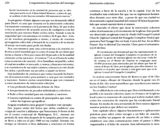 226 Conquistemos las puertas del enemigo Intercesión colectiva 227
fuerte incremento en la cantidad de personas que se ofre-
cían para servir en el «China Inland Míssion», y antes de que
se acabara el año fueron enviados 100 misioneros nuevos.Í
La pregunta «iExiste alguna cosa que sea demasiado difícil
para Dios?» es una que resuena en la intercesión colectiva.
Ciertamente contamos con la promesa de Dios, de que si dos
o tres se pusieren de acuerdo acerca de cualquiera cosa les
será hecho por nuestro Padre en los cielos. Súmale a esto la
seguridad que encontramos en Levítico 26.8 que dice: «Cin-
co de vosotros perseguirán a ciento, y ciento de vosotros
perseguirán a diez mil» y brotará de tu corazón y de tu mente
el arrojo necesario para pedir sin dudar.
Nos encontramos ante una convocatoria a la oración co-
lectiva a nivel mundial que es como el sonar de un clarín que
incita a clamar a Dios por causa del vil pecado y de la maldad
existente en las naciones. 2 Crónicas 7.14 es el lema de todas
estas reuniones de oración: «Sise humillare mi pueblo, sobre
el cual mi nombre es invocado, y oraren, y buscaren mi rostro,
y se convirtieren de sus malos caminos; entonces yo oiré desde
los cielos, y perdonaré sus pecados, y sanaré su tierra».
Hay multitudes de cristianos que están cruzando las barre-
ras denominacionales para juntarse y orar por sus ciudades
y naciones. Existen ciertas características que son comunes
a estos momentos de intercesión colectiva.
• Una profunda humillación delante de Dios.
• Arrepentimiento de pecados individuales y colectivos.
• Pedir a Dios sanidad para sus ciudades y naciones.
• Guerra espiritual en contra de principados que están
sobre las regiones geográficas.
él.ogran resultados estos grupos? Considere este ejemplo.
Dee ]epsen sintió del Señor que debía establecer una
«carpa de oración y alabanza» que funcionara 24 horas al día
en el centro comercial de Washington, D.C., durante un
período de siete días después de la campaña para]esús, que
se llevó a cabo en el año 1988 en esa ciudad. Durante ese
tiempo se elevaron a Dios alabanzas y oraciones en forma
continua a favor de la nación y de la capital. Uno de los
resultados más evidentes fue que ino se registraron homici-
dios durante esos siete días, a pesar de que esa ciudad es
denominada icapital mundial del crimen! El Señor ha prome-
tido que sanará nuestra tierra si oramos.
Es marcado el efecto que tiene la intercesión colectiva
sobre el avivamiento y el crecimiento de la iglesia. Esto puede
ser observado en iglesias como la «Yoido Full Gospel Central
Church» [Iglesia Central del Evangelio Completo Yoido] que
pastorea Paul Yonggi Cho en Seúl, Corea del Sur. En su libro
Prayer. Key to Revival [La oración: Clave para el avivamien-
to] él declara:
El crecimiento tan fenomenal que ha experimentado la
Iglesia Central del Evangelio Completo es producto de la
oración. Lagente de nuestra iglesia ora sin cesar. Cada fin
de semana en el Monte de Oración se congregan unas
10.000 personas para interceder por las almas que han de
entrar al Reino de Dios, por la iglesia y por ellos mismos. La
oración es el poder que orienta a esta ~ran nave que es la
Iglesia Central del Evangelio Completo.
La noticia emocionante fuera de Korea es que el de Cho
no es el único «Monte de Oración» donde la gente ora 24
horas al día. ¿No sería maravilloso que sucediera esto mismo
en los Estados Unidos?
No es difícil decir con certeza que Dios está llamando a su
pueblo a la oración colectiva, tanto en el marco de la iglesia
local como en reuniones de oración por toda la ciudad, tales
como los conciertos de oración que ha encabezado David
Bryant. En medio de esta arremetida de Dios existen algunos
asuntos prácticos que deben ser tratados.
Este capítulo ofrece algunos lineamientos y aplicaciones
prácticas para saber cómo escoger a un líder de oración,
cómo escribir un paquete de oración de un líder y cómo
establecer una clara comunicación entre el pastor o líder
organizador y el líder de oración. Esta información te rnos-
 
