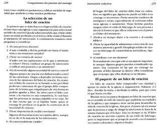 228 Conquistemos las puertas del enemigo Intercesión colectiva 229
trará cómo establecer parámetros y edificar medidas de segu-
ridad que ayudarán a evitar muchos problemas.
La selección de un
líder de oración
Lo primero que se debe hacer es elegir un líder de oración.
¿Cómo hace una iglesia o una organización para seleccionar
un líder de oración? Queda sobreentendido que el líder debe
tener un andar profundo en el Señory debe sentir el llamado
al ministerio de intercesión. A continuación enumero otras
preguntas a considerar:
1. lEs una persona discreta?
2. ¿Cuán confiable y fiel ha probado ser hacia el minis-
terio y sus reuniones actuales?
3. ¿Tiene un corazón de siervo?
¿Cuáles son sus aspiraciones en lo que a ministerio
se refiere? ¿Desea conducir un grupo de intercesión
o edificar una posición O un ministerio?
4. ala demostrado alguna necesidad de ejercer control?
Algunos grupos de oración son disfuncionales a nivel
de las emociones. Llegan a depender en forma exce-
siva de las opiniones del líder de oración. En ocasio-
nes el líder de oración se ve forzado a esto por falsas
profecías o amenazas de que el grupo debe compor-
tarse de la forma que estipula pues de otra forma no
podrán agradar a Dios. En otros casos el líder con-
vierte a la oración en una compulsión, lo cual hace
que las personas se sientan culpables si no oran. No
se dan cuenta que es el Espíritu Santo quien se
encarga de producir en la gente la convicción de la
necesidad de oración.
5. ¿Tiene disposición de recibir enseñanza?
Algunos demuestran tener un espíritu altivo, aunque
no se da en la mayoría de los intercesores.
6. lEs emocionalmente estable?
El hogar del líder de oración debe estar en orden.
Esto no significa que alguien no puede ser líder si su
cónyuge es inconverso. Presta atención a indicios de
amargura o enojo, especialmente al conversar sobre
otras iglesias o ministerios. Viejas heridas pueden
sangrar sobre el estilo de liderazgo de una persona y
afectar la forma en que ella se relaciona con el pastor
o el líder del ministerio.
7. ¿Dedica un tiempo diario a la oración y al estudio
bíblico?
8. ¿Tiene la capacidad de administrar corrección de una
manera amorosa y gentil? ¿Despliega señales de ejer-
cer un liderazgo de características autocráticas, rigu-
rosas?
9. ¿Contribuye con sus diezmos?
Personalmente creo que este es un aspecto importan-
te aunque algunos grupos pueden considerarlo op-
tativo. Hay ocasiones en las que un cónyuge no
permite al líder diezmar su dinero: ellos consideran
que el tiempo que ellos dedican es su diezmo.
El paquete de un líder de oración
Un líder de oración debe comprender con claridad y
apoyar la visión de la iglesia u organización. Habacuc 2.2
dice: «Escribe la visión, y declárala en tablas, para que corra
el que leyere en ella».
Muchas veces un pastor designará un líder de oración que
no es sensible al estilo de oración que suplirá las necesidades
de la iglesia y que tampoco tiene metas para desarrollar la
vida de oración de la iglesia. Aún peor, el pastor tal vez asuma
que la persona a cargo de dirigir la intercesión lo hará de la
misma manera que él lo hace. Esto no siempre se da. El líder
de oración no necesita copiarse de un estilo de liderazgo,
pero es importante que se ponga de acuerdo con el ministro
en cuanto a doctrina y objetivos finales.
 