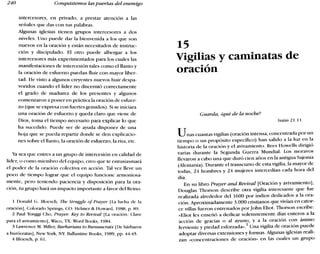 240 Conquistemos las puertas del enemigo
intercesores, en privado, a prestar atención a las
señales que das con tus palabras.
Algunas iglesias tienen grupos intercesores a dos
niveles. Uno puede dar la bienvenida a los que son
nuevos en la oración y están necesitados de instruc-
ción y discipulado. El otro puede albergar a los
intercesores más experimentados para los cuales las
manifestaciones de intercesión tales como el llanto y
la oración de esfuerzo puedan fluir con mayor liber-
tad. He visto a algunos creyentes nuevos huir despa-
voridos cuando el líder no discernió correctamente
el grado de madurez de los presentes y algunos
comenzaron a poner en práctica la oración de esfuer-
zo (que se expresa con fuertes gemidos). Si se iniciara
una oración de esfuerzo y queda claro que viene de
Dios, toma el tiempo necesario para explicar lo que
ha sucedido. Puede ser de ayuda disponer de una
hoja que se pueda repartir donde se den explicacio-
nes sobre el llanto, la oración de esfuerzo, la risa, etc.
Ya sea que entres a un grupo de intercesión en calidad de
líder, o como miembro del equipo, creo que te entusiasmará
el poder de la oración colectiva en acción. Tal vez lleve un
poco de tiempo lograr que el equipo funcione armoniosa-
mente, pero teniendo paciencia y disposición para la ora-
ción, tu grupo hará un impacto importante a favor del Reino.
1 Donald G. I31oesch, Tbe Struggle of Prayer ILa lucha de la
oración], Colorado Springs, CO: Helmer & Howard, 1988, p. 89.
2 Paul Yonggi Cho, Prayer: Key lo Revival [La oración: Clave
para el avivamiento], Waco, TX: Word Books, 1984.
3 Lawrence M. Miller,Barbarians to Bureaucrats [De bárbaros
a burócratas], New York, NY: Ballantine Books, 1989, pp. 44-45.
4 I31oesch, p. 61.
15
Vigilias y caminatas de
.~
OraC10n
Guarda, Zqué de la noche?
Isaías 21.11
Unas cuantas vigilias (oración intensa, concentrada por un
tiempo o un propósito específico) han salido a la luz en la
historia de la oración y el avivamiento. Rees Howells dirigió
varias durante la Segunda Guerra Mundial. Los moravos
llevaron a cabo una que duró cien años en la antigua Sajonia
(Alemania). Durante el transcurso de esta vigilia, la mayor de
todas, 24 hombres y 24 mujeres intercedían cada hora del
día.
En su libro Prayer and Revival [Oración y avivamiento],
Douglas Thorson describe otra vigilia interesante que fue
realizada alrededor del 1600 por indios dedicados a la ora-
ción. Aproximadamente 3.000 cristianos que vivían en cator-
ce villas fueron entrenados porJohn Eliot. Thorson escribe:
«Eliot les enseñó a dedicar solemnemente días enteros a la
acción de gracias o al ayuno, y a la oración con ánimo
ferviente y piedad esforzada-v Una vigilia de oración puede
adoptar diversas extensiones y formas. Algunas iglesias reali-
zan «concentraciones de oración» en las cuales un grupo
 