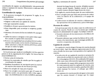 246 Conquistemos las puertas del enemigo Vigilias y caminatas de oración 247
coordinador de equipo, un administrador, una persona de
enlace y capitanes de oración. Observemos a cada uno indi-
vidualmente.
Coordinador de equipo
Es la persona encargada de programar la vigilia. Es su
responsabilidad:
• Seleccionar a los equipos de oración.
• Asignar a cada turno un capitán de oración.
• Escoger material de estudio.
• Establecer el marco general para los turnos.
• Estar disponible para aconsejar si surgieran proble-
mas.
• Informar a los turnos de las necesidades de emergen-
cía.
• Cubrir los turnos o designar a otros para cubrir aque-
llos cuando el capitán deba ausentarse.
• Proveer con regularidad una actualización de la infor-
mación relacionada con la oración (respu~stas a pe-
didos anteriores y lista de nuevas peticiol1.es) antes
de que se realice la vigilia.
Administrador de equipo
Es la persona que ayuda al coordinador con los aspectos
prácticos de la organización de la vigilia. Las t<ireas bajo su
responsabilidad son:
• Enviar cartas de invitación.
• Proveer los materiales de estudio que ha escogido el
coordinador de equipo.
• Distribuir formularios de inscripción para los turnos
de oración (dos turnos de tres horas por día).
• Hacer los arreglos de viaje para el grupo.
• Hacer los arreglos necesarios para que el cuarto de
oración cuente con provisiones tales corno agua y
jugo. (La deshidratación es una verdadera amenaza
durante las largas horas de oración. Al hablar nuestro
cuerpo pierde líquido. También sucede lo mismo
cuando oramos durante largas horas sin cesar.)
Si la vigilia de oración forma parte de una conferencia:
• Hacer arreglos para que haya una persona de enlace
entre los líderes de la conferencia y el equipo de
oración.
• Confeccionar un informe de oración y alabanza para
las operaciones de la conferencia y para el liderazgo.
Persona de enlace
Es la persona que sirve de enlace entre la conferencia y el
cuarto de oración. Puede ser o no la misma que cumple la
función de administrador de equipo. Su trabajo consta de:
• Trasmitir informes de los intercesores a los líderes de
la conferencia.
• Trasmitir informes que envían los líderes de la confe-
rencia a los intercesores, que contengan pedidos de
oración y respuestas a la oración.
Capitán de oración
Un capitán de oración dirige el tiempo de oración durante
un turno dado. Aquí doy algunas sugerencias para la selec-
ción y detallo las tareas que corresponden a los capitanes de
oración:
• La selección de un capitán de oración se asemeja a la
selección de un líder de oración (tal como se descri-
be en las páginas 240-241). Elcoordinador del equipo
debe usar como referencia las sugerencias dadas allí.
• El coordinador de equipo debe programar una sesión
de entrenamiento para los capitanes de oración, una
vez que hayan sido seleccionados, para hacerles saber
cómo manejar los turnos, el enfoque que deben
tener, etc.
• Los capitanes de oración pueden designar a otros para
que les asistan durante el tiempo que les toque
 