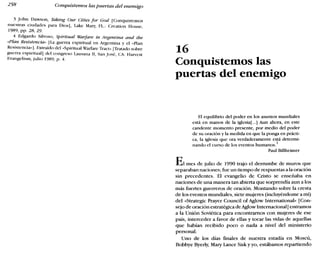 258 Conquistemos las puertas del enemigo
3 john Dawson, Taking Our Cilies for God [Conquistemos
nuestras ciudades para Dios], Lake Mary, FL.: Creation House
1989, pp. 28, 29. '
4 Edgardo Silvoso, Spiritual Warfare in Argentina and the
«Plan Resistencia» [La guerra espiritual en Argentina y el "Plan
Resistcncla»]. Extraído del «Spiritual Warfare Traer» [Tratado sobre
guerra espiritual] del congreso Lausana 11, San José, CA: Harvest
Evangelism, julio 1989, p. 4.
16
Conquistemos las
puertas del enemigo
El equilibrio del poder en los asuntos mundiales
está en manos de la iglesia[...] Aun ahora, en este
candente momento presente, por medio del poder
de su oración y la medida en que la ponga en prácti-
ca, la iglesia que ora verdaderamente está determi-
nando el curso de los eventos humanos.
1
Paul Billheimer
Elmes de julio de 1990 trajo el derrumbe de muros que
separaban naciones; fue un tiempo de respuestas a la oración
sin precedentes. El evangelio de Cristo se enseñaba en
naciones de una manera tan abierta que sorprendía aun a los
más fuertes guerreros de oración. Montando sobre la cresta
de los eventos mundiales, siete mujeres (incluyéndome a mí)
del «Strategic Prayer Council of Aglow International» [Con-
sejo de oración estratégica deAglowInternacional] entramos
a la Unión Soviética para encontrarnos con mujeres de ese
país, interceder a favor de ellas y tocar las vidas de aquellas
que habían recibido poco o nada a nivel del ministerio
personaL
Uno de los días finales de nuestra estadía en Moscú,
Bobbye Byerly; Mary Lance Sisk y yo, estábamos repartiendo
 