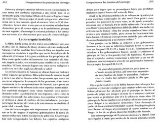 264 Conquistemos las puertas del enemigo Conquistemos las puertas del enemigo 265
Existen y siempre existirán diferencias en la enseñanza de
este tema del conflicto espiritual a alto nivel. Este es el
momento para contemplar el fruto de lo que se logra en lugar
de volvernos críticos porque el modo en que otro aborda el
tema no es exactamente igual al nuestro. Marcos 9.38 dice:
«Maestro, hemos visto a uno que en tu nombre echaba fuera
demonios, pero él no nos sigue; y se lo prohibimos, porque
no nos seguía». Al enemigo le encanta polarizar a los cristia-
nos en torno a las disenciones por causa de la metodología.
La jerarquía invisible
La Biblia habla acerca de dos reinos en conflicto el uno con
el otro. Uno es el reino de Dios y el otro es el reino maligno de
Satanás, el de las tinieblas. En el reino de Dios sus ángeles son
mensajeros enviados a aquellos que serán herederos de la
salvación (Hebreos 1.14) para establecer los propósitos de
Dios como gobernador del universo. Los emisarios de Sata-
nás, ángeles caídos, son enviados para establecer su reino de
tinieblas. ¿Cómo piensan lograr esto estos seres malignos y
cuál es su derecho legal para llevarlo a cabo?
Los representantes de Satanás se ubican bajo sus órdenes
sobre regiones geográficas. Ellos gobiernan de manera ilegal
y tienen un efecto directo sobre las personas que viven en
sus áreas asignadas. La mayoría de las personas, al no tener
conciencia de las maquinaciones de Satanás, caen presa en
alguna medida a la influencia de estos espíritus territoriales.
Los espíritus malignos usan varias maneras para ejercer
dominio sobre la población de sus regiones, tales como la
corrupción moral y las adicciones. Los espíritus territoriales
se dedican a «lavar el cerebro» de los ciudadanos, para que
no tengan la mente de Cristo y de esta manera neutralizar el
poder del reino de Dios.
Una de las estrategias más importantes del reino de Sata-
nás es la de asignar a espíritus gobernadores la tarea de
ejercer influencia sobre los líderes de gobierno. Una vez que
han sido conquistados los líderes, los espíritus malignos
obran para lograr que se promulguen leyes que prohíban
cualquier avance futuro del reino de Dios.
¿Cuál es la evidencia bíblica de la influencia ejercida por
estos espíritus territoriales de alto nivel? Para poder com-
prender, los patrones de estos seres, es de ayuda entender
una cosa que se llama la ley de doble referencia. De acuerdo
conDake's AnnotatedReferenceBible [La Biblia anotada con
referencias de Dake]: «Esta ley ocurre cuando se hace refe-
rencia a una criatura visible, pero ciertas declaraciones tam-
bién hacen referencia a una persona invisible que está usan-
do como herramienta a la criatura vísible-v'
Dos pasajes en la Biblia se refieren a un gobernador
humano a la vez que se refieren a Satanás. Estos se encuen-
tran en Ezequiel 28.11-19 e Isaías 14.3-27. Comienzan refi-
riéndose a los gobernadores físicos, siendo el primero el
príncipe de Tiro y el segundo el rey de Babilonia. Al prome-
diar el capítulo, ambos comienzan a referirse a un ser de
atributos mucho mayores a los de un gobernador humano.
Por ejemplo, Ezequiel 28.14-15:
Tú, querubín grande, protector, yo te puse en
el santo monte de Dios, allí estuviste; en medio
de las piedras de fuego te paseabas. Perfecto
eras en todos tus caminos desde el día que
fuiste creado.
Otros gobernadores en la Biblia fueron afectados por los
espíritus territoriales malignos que estaban sobre sus reinos.
Nabucodonosor fue afectado por el príncipe de Persia al
punto de erigir una imagen dorada de sí mismo y ordenar
que todos se postraran ante él y lo adoraran como dios. El
príncipe de Persia también usó a Nabucodonosor como peón
para obligar a la adoración demoníaca. Dios destruyó el
poder de los espíritus territoriales cuando desplegó su gloria
en el horno de fuego al presentarse el cuarto hombre en el
fuego. La luz de su gloria disipó las tinieblas de Satanás.
Este mismo príncipe de Persia intentó matar a Daniel. Esta
vez engañó a Daría por medio de la misma artimaña usada
 