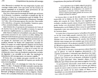 270 Conquistemos las puertas del enemigo Conquistemos las puertas del enemigo 271
ción, liberación y sanidad. Por una temporada el poder del
enemigo estaba atado. Creo que Jesús usó las técnicas de
guerra espiritual en el desierto, para proveernos de un
patrón para la destrucción de fortalezas.
Hay cinco claves para la estrategia de batalla que usóJesús
en el desierto. La primera, a menudo es pasada por alto al
observar a Cristo en su preparación para la batalla. Él se
humilló delante de Dios sometiéndose al bautismo. Santiago
4.6-7 dice: «Pero él da mayorgracia. Por esto dice: Dios resiste
a los soberbios, y da gracia a los humildes. Someteos, pues,
a Dios; resistid al diablo, y huirá de vosotros».
¡Qué distinto fue el nacimiento del ministerio de Cristo al
de muchos hoy en día! Él se humilló a sí mismo, lo opuesto
de anunciar orgullosamente su condición de Mesías.
john Dawson habla de la humildad como plan de batalla
para tomar posesión de una ciudad en su libro Takíng Our
Citiesfor God [Tomemos posesión de nuestras ciudades para
Dios]. Se encontraba en Córdoba, Argentina, juntamente con
un equipo de «Juventud con una Misión» con el fin de
testificar durante las finales del campeonato mundial de
fútbol. El equipo no estaba logrando ninguna victoria hasta
que discernieron un espíritu de orgullo sobre la ciudad. El
Señor les guió a arrodillarse y a orar en el centro de esa
orgullosa y hermosa ciudad. Él lo relata así: «Recuerdo
vívidamente cómo Cristo me fortaleció cuando dejé a un lado
mi dignidad y me arrodillé en la calle. Fue quebrada la
intimidación del enemigo junto con nuestro orgullo».
6
El Señor dio a su equipo una gran cosecha ese día. El
espíritu de orgullo fue separado de la gente por medio del
arma de la humildad.
La segunda clave a la estrategia de Cristo fue el ayuno.
Mateo 4.2 dice: «y después de haber ayunado cuarenta días
y cuarenta noches[ oo. ]» El ayuno es un elemento vital para
poder destruir las fortalezas sobre las ciudades. En su libro,
Reoioals ofRelígion [Avivamientos de la religión], Charles
Finney citó a jonathan Edwards en relación con este tema:
Si no esperamos que el diablo salga de una perso-
na en particular, es decir, alguien que sufre de una
posesión corporal, sin dedicarnos a la oración ex-
traordinaria u oración y ayuno, écuánto menos po-
dremos esperar para lograr echarlo de la tierra y del
mundo sin hacer lo mismo?
7
La tercera clave es una de las más críticas. La precisión
inamovible de la Palabra de Dios estaba escrita sobre las
tablas del corazón de Cristo. Muchos son engañados por
verdades a medias cuando entran a la guerra espiritual. Para
poder luchar con efectividad debemos estar íntimamente
familiarizados con la Palabra de Dios y tener la capacidad de
empuñarla como una espada filosa en contra del enemigo
de nuestras almas.
La cuarta clave es la perseverancia. La batalla no fue ganada
en un día. Jesús había pasado cuarenta días en oración Y
ayuno. A veces nos desanimamos, si debemos perseverar
durante uno o dos días. Algunos de ustedes han luchado
durante tanto tiempo por sus ciudades que tienen ganas de
abandonar la lucha. ¡No te des por vencido! Un día el enemi-
go aflojará sus garras sobre tu ciudady vendrá el avivamiento.
No se cansen de hacer el bien.
La clave final es una que a veces provoca críticas hacia los
que la aplican. Se trata de dirigirnos directamente a los
espíritus territoriales y ordenarles que abandonen las regio-
nes. A veces pasamos por alto las pocas, pero poderosas
palabras que Cristo usó en el desierto. Al finalizar la batalla
dijo con gran autoridad: «¡Vete, Satanásl» (Mateo 4.10). La
Biblia dice que él dejó a]esúsy que vinieron ángeles y le servían.
Un pensamiento interesante: Jesús luchó sin que nadie
intercediera por él. No había un solo creyente que hubiese
nacido de nuevo sobre la tierra y sin embargo Él alcanzó la
victoria por medio de las claves dadas en Mateo 3 y 4:
humildad, su conocimiento de la Palabra, ayuno, perseveran-
cia y orden de autoridad.
 