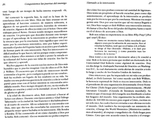 26 Conquistemos las puertas del enemigo Llamado a la intercesión 27
orar. Luego de un tiempo de lucha interna respondí: «Sí,
Sefior»,
Así comenzó la segunda fase, la cual es la base de la
enseñanza dada en este libro. Dios me hizo avanzar en mi
aprendizaje al hacerme conocer, de manera soberana, a
algunos de sus grandes intercesores, leyendas de vivientes
de oración. Algunos de ellos ya están con el Señor. Otros aún
trabajan para el Reino. Hemos tenido tiempos maravillosos
de oración. Un principio que descubrí durante este tiempo
es que el aprendizaje de la intercesión se produce más por
la vivencia que por la enseñanza. Esto significa que crecí no
tanto por la enseñanza sistemática, sino por haber experi-
mentado el poder del Espíritu Santo en acción y por el anhelo
de formar parte de esta intercesión. Para los intercesores es
difícil analizar lo que hacen, tal vez porque están comprome-
tidos a dejarse ellos mismos a un lado y poner la mirada en
la voluntad del Señor para sus vidas de oración. Eso fue lo
que observé y aprendí.
Muchos gigantes de la oración son los siervos de Dios más
humildes que te puedas imaginar. Uno de ellos es el Dr. Bob
J. Willhite. Í;:l encuentra que el título de «intercesor» tiende
a intimidar a la gente, pero cualquiera puede ser un «orador»,
Bob ha recibido un legado de los oradores en su vida. Su
madre era una poderosa guerrera de oración y a decir verdad
partió para estar con el Señor mientras se encontraba arro-
dillada orando. Poco tiempo después de eso, su tía estaba de
rodillas en oración y entró en la eternidad. iAeso le llamo ir
de gloria en gloria!
A la edad de diecinueve años, Bob comenzó a buscar al
Señor con ahínco. Durante esta época asistía a «Glad Tídíngs
Tabernacle» en la ciudad de San Francisco e iba habitualmen-
te al cuarto de oración. Allí no solamente se encontraba con
Dios, sino que día tras día escuchaba las oraciones de una
pequeña mujer quien luchaba en la intercesión. Ella lloraba
y lloraba. Él fue conmovido al oír cómo clamaba a Dios por
la India. Bob comentó: «En ese momento no podía compren-
der cómo los ojos podían contener tal cantidad de lágrimas».
Dios ~enía un propósito al hacerle escuchar, pues como dije
an~enormente,el aprendizaje de la intercesión se produce
mas por la vivencia que por la enseñanza. Mientras esa mujer
gemía ante Dios por una nación que tal vez nunca llegaría a
ver, Dios hizo surgir en Bob Willhite una intercesión intensa.
Al clamar a Dios fue lleno del poder del Espíritu Santo y nació
en él el deseo de acercarse a Dios.
Bob nos ~elata su experiencia en su libro Why Pray? [¿Por
qué orar?] El dice:
Hasta ese momento nunca había escuchado que
alguien orara por la salvación de una nación. Pero al
estudiar la Palabra, noté que en el Salmo 2.8, el Padre
se dirige al Hijo diciendo: «Pídeme, y te daré por
her~ncia las naciones, y como posesión tuya los
confines de la tierra».1
Dios tomó a ese joven de diecinueve años y le enseñó a
orar. Bob es la única persona que recibió un doctorado de la
Universidad Oral Roberts como «Apóstol de oración». Hoy
en día dirige la «Embajada Nacional de Oración» en Washing-
ton D.C., la cual diariamente envía alertas de oración a todo
lo largo y ancho de los Estados Unidos de América.
Otro intercesor, que ha impactado en mi vida con profun-
didad, es Dick Eastman. Así como sucede con Bob Willhite
la herencia espiritual de Dick es rica en intercesión. Dick es
el presidente de una organización denominada «Every Home
for Christ» [Todo hogar para Cristo] (anteriormente, «World
Literature Crusade» [Cruzada de literatura mundial]). Su
visión es que el mensaje del evangelio sea distribuido a todos
los hogares del mundo. Esta organización ha recibido alre-
dedor de 160.000 decisiones para seguir a Cristo, escritas en
un solo mes, las cuales fueron enviadas a sus oficinas en todo
el mundo. Dick también ha incorporado un ministerio de
oración, «Change the World Ministries» [Ministerios cambie-
mos al mundo], al empuje evangelístico de «Todo hogar para
Cristo». Creo que este acuerdo entre la oración y el evange-
 
