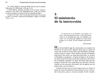 64 Conquistemos las puertas del enemigo
3 R. Arthur Mathews, Born for Battle [Nacido para la batalla],
Robesonia, PA: OMF Books, 1978, pp. 14-15.
4 David Barton, America: To Pray or No! lo Pray? [América:
¿Oramos o no?], Aleda, TX: WaIlbuilder Press, 1988. Las estadísti-
cas mencionadas en su discurso fueron extraídas dcllibro.
5 Clarcnce W Hall, -The Country that Saved Itself» [El país que
se salvó a sí mismo], Selecciones del Reader's Digest, noviembre
1964, p. 133.
5
El ministerio
de la intercesión
Un intercesor es un hombre o una mujer, un
niño o niña, que lucha por otros. Como tal, la inter-
cesión es la actividad que más nos identifica con
Cristo. Ser un intercesor implica ser como Jesús,
porque eso es Jesús. ¡Él vive siempre para interce-
dcrl '
Dick Eastman
Hoy día ha habido algo de controversia con respecto al
ministerio de intercesión. Algunos dicen que no existe tal
cosa como el don de intercesión, que Dios llama a la inter-
cesión a todo el cuerpo. Otros, quienes sienten un llamado
especial de Dios sobre sus vidas para interceder, se sienten
confundidos y preguntan: «¿Cuál es mi lugar en el cuerpo si
no existe el don de la intercesión? Me consta que existe sobre
mí un llamado específico de parte del Señor para que me
ponga en la brecha. Paso varias horas por día solo con Dios
orando por las naciones del mundo, por mi iglesia, por mi
propio país y por sus líderes».
¿Cuál de los dos tiene la razón? Ambos la tienen. Desde el
punto de vista del ministerio todos debemos orar e interce-
der como Jesús, quien es nuestro ejemplo. Desde el punto
 