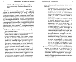 70 Conquistemos las puertas del enemigo El ministerio de la intercesión 71
reposéis, ni le deis tregua, hasta que restablez-
ca a ferusalén, y la ponga por alabanza en la
tierra.
Isaías 62.6-7
Jerusalén es una ciudad amurallada y aún es posible
caminar por la parte superior de esos muros. Los guardas
solían caminar por arriba de ellos de lado a lado, vigilando
con atención durante la noche y guardando de potenciales
ataques a la ciudad por parte del enemigo. En estos versícu-
los, Dios nos dice hoy día que miremos con detenimiento
hacia la distancia por medio de la oración para descubrir el
daño potencial que podría llegar a nuestras ciudades, iglesias
o familias. Dios está estableciendo a su pueblo como guardas
que no le den descanso hasta que el Reino de Dios sea
establecido por todo el mundo. A continuación enumero
varias cosas que puedes hacer para desarrollar vista de guar-
da:
1. jAlístate en el ejército! Dile al Señor que estás dis-
puesto a ser un guarda.
2. Mantén puro tu corazón para discernir con propiedad
las áreas por las cuales Dios quiere que ores.
3. Desarrolla una conciencia de la presencia de Dios en
tu vida. Ten en cuenta, en todo momento, que estás
de guardia. Ser un guarda se parece mucho a ser un
médico con un beeper [aparato localizadorj. En cual-
quier momento puede ser llamado por causa de una
emergencia. Sin importar 10 que haces, Dios puede
llamarte para cambiar tus planes, para orar y hacer
sonar la alarma para detener el ataque enemigo.
4. Pídele a Dios que te enseñe cuál es el momento y el
lugar apropiados para hacer sonar la alarma. Dios
revela a los intercesores las necesidades íntimas de
aquellos por los que intercedemos. Lo que nos revela
es un precioso secreto. Las cosas que Dios nos dice
no son para que las contemos a otros. Muchos grupos
de oración no son más que sesiones de chisme espi-
ritual. Si Dios te revela las debilidades de otra perso-
na, debes:
• Primeramente pedir confirmación para asegu-
rarte de haber comprendido con certeza la
necesidad. No debes orar erróneamente.
• Si estás seguro que oras en forma acertada,
entonces debes preguntarle a Dios si te corres-
ponde o no decirle a la persona lo que te ha
sido revelado.
• Si te corresponde hablar con la persona, enton-
ces ora para que Dios prepare el corazón de
ella para que tenga una actitud receptiva.
• Muchas veces no te tocará decirle nada a las
personas para las cuales has orado. Dios les
hablará directamente a su debido tiempo y a
su manera. Esta es la forma más efectiva de
tratar con las debilidades presentes en las per-
sonas por las que hemos orado. Cuando Dios
les dice que deben cambiar, no permite que se
sientan avergonzadas, rechazadas o heridas.
• Existirán momentos en que deba hacerse sonar
la alarma para otros en tu grupo de oración,
cuando veas un peligro que se avecina en el
cuerpo de tu iglesia local. Si este es el caso,
consulta con alguno que se encuentra en una
posición ele liderazgo espiritual, para contarle
acerca de tu carga de oración. Deja en sus manos
la decisión de hablar o no con otras personas.
5. No temas formular oraciones que te puedan parecer
extrañas. Por ejemplo, tal vez te encuentres orando
y de repente comiences a orar por un pastor en
América del Sur a quien ni siquiera conoces. Muchos
guardas han detenido desastres que amenazaban a
personas que ellos nunca habían conocido. Un buen
ejemplo de la unción del guarda puede ser encontra-
do en Lucas 22.31-32:
 