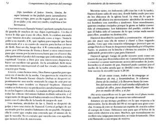 72 Conquistemos las puertas del enemigo El ministerio de la intercesión 73
Dijo también el Señor: Simón, Simón, he
aquí Satanás os ha pedido para zarandearos
como a trigo; pero yo he rogado por ti, que tu
fe nofalte; y tú, una vez vuelto, confirma a tus
hermanos.
Una intercesora llamada Vinita Copeland cumplía función
de guarda de muchos de sus «hijos espirituales». Un día el
Señor le dijo que a uno de ellos, Beth, lo estaban atacando
y que Satanás deseaba «zarandearla como a trigo». Vinita le
pidió a su marido, A.W, que vigilara para impedir que fuera
molestada al ir a su cuarto de oración para luchar en favor
de Beth. Pasó un día, luego dos. A.W comenzaba a preocu-
parse por el bienestar de Vinita y llamó a otros intercesores
para que oraran por la intercesora hasta que en el tercer día,
ella quebrantó el poder del enemigo que enfrentaba a su hija
espiritual. Gracias a Dios por una intercesora dispuesta a
hacer un sacrificio tan grande. En la actualidad, Beth tiene
un ministerio internacional el cual fue creado y bañado en
oración por Vinita.
A veces, como hemos visto, Dios llama a guardas para que
oren en el medio de la noche. Una guerrera de oración en
Fort Worth llamada Naomi «Dutch» DuPuis se despertó re-
pentinamente una noche sintiendo la carga de orar por un
evangelista cuyo nombre es Hayseed Stephens. Hayseed
estaba en Indonesiay su predicación causaba bastante revue-
lo en los lugares celestiales: La madam del prostíbulo local y
todas las «chicas» del mismo habían recibido salvación, y el
negociante de drogas local había entrado en el Reino de Dios
junto con el cabecilla de la banda de juegos de azar.
Una mañana, alrededor de las 4, Dutch se despertó de
golpe y tuvo una visión de Hayseed. Corría el peligro de ser
asesinado por los airados habitantes de un pueblo. Después
ella le contó que estaba más enterada que él mismo de lo
que le sucedía. No es extraño que suceda esto con aquellos
que tienen el don de intercesión.
Mientras tanto, en Indonesia (allí eran las 4 de la tarde),
Hayseed justo salía de una casa, donde había orado por uno
de los diáconos de la iglesia local. La vista de lo que le
esperaba allí afuera era atemorizante: alrededor de seiscien-
tos hombres con rastrillos y azadones. Eran musulmanes,
quienes estaban enojados porque la gente se había conver-
tido al cristianismo. Los habitantes del pueblo, creídos de
que él había sido el causante de lo que creían mala suerte
para ellos, ansiaban su destrucción.
Hayseed describió lo sucedido a continuación. «Alprinci-
pio me atacó una ola de temor y clamé a Dios rogando
ayuda». Creo que esta «oración relámpago» provocó que su
amiga Dutch en Texas se despertara impulsada por el Espíritu
Santo, se pusiera en la brecha y elevara su oración a Dios
pidiéndole protección y paz para Hayseed.
Hayseed agregó: Luego de pedir socorro sentí como un
manto de paz que descendía sobre mí. Caminé hacia adelante
y comencé a cantar suavemente acerca del nombre de Jesús.
Envuelto en el manto de paz, Hayseed pudo caminar por el
medio de la turba airada que se dividió como el Mar Rojo.
Este suceso le recordó Lucas 4.28-30:
Al oír estas cosas, todos en la sinagoga se
llenaron de ira; y levantándose, le echaron
fuera de la ciudad, y le llevaron hasta la cum-
bre del monte sobre el cual estaba edificada la
ciudad de ellos, para despeñarle. Mas él pasó
por en medio de ellos, y se fue.
¿No sería maravilloso ver lo que sucede en el plano invisi-
ble cuando Dios protege de manera tan sobrenatural?
Estamos en un tiempo profético en lo que respecta a la
intercesión. En la década del 90 se recogerá una gran cose-
cha. A causa de esto se derrama un espíritu de oración sobre
el cuerpo de Cristo. Debemos orar para que el Señor de la
mies envíe obreros a su mies. Muchos, que normalmente no
reciben una carga para interceder, se están levantando. Dios
está llamando a sus tropas de reserva.
 